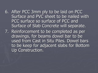 6. After PCC 3mm ply to be laid on PCC
   Surface and PVC sheet to be nailed with
   PCC surface so surface of PCC and
   Surface of Slab Concrete will separate.
7. Reinforcement to be completed as per
   drawings, for beams dowel bar to be
   used from Cast in Situ Piles. Dowel bars
   to be keep for adjacent slabs for Bottom
   Up Construction.
 