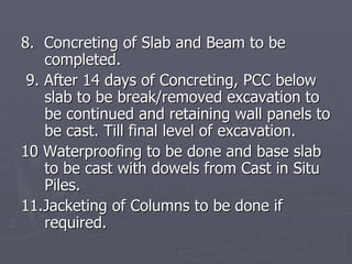 8. Concreting of Slab and Beam to be
    completed.
 9. After 14 days of Concreting, PCC below
    slab to be break/removed excavation to
    be continued and retaining wall panels to
    be cast. Till final level of excavation.
10 Waterproofing to be done and base slab
    to be cast with dowels from Cast in Situ
    Piles.
11.Jacketing of Columns to be done if
    required.
 