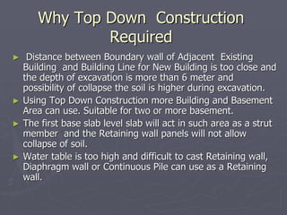 Why Top Down Construction
               Required
►    Distance between Boundary wall of Adjacent Existing
    Building and Building Line for New Building is too close and
    the depth of excavation is more than 6 meter and
    possibility of collapse the soil is higher during excavation.
►   Using Top Down Construction more Building and Basement
    Area can use. Suitable for two or more basement.
►   The first base slab level slab will act in such area as a strut
    member and the Retaining wall panels will not allow
    collapse of soil.
►   Water table is too high and difficult to cast Retaining wall,
    Diaphragm wall or Continuous Pile can use as a Retaining
    wall.
 