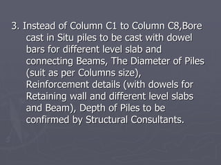 3. Instead of Column C1 to Column C8,Bore
    cast in Situ piles to be cast with dowel
    bars for different level slab and
    connecting Beams, The Diameter of Piles
    (suit as per Columns size),
    Reinforcement details (with dowels for
    Retaining wall and different level slabs
    and Beam), Depth of Piles to be
    confirmed by Structural Consultants.
 