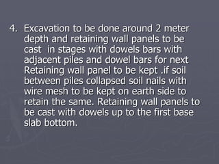 4. Excavation to be done around 2 meter
   depth and retaining wall panels to be
   cast in stages with dowels bars with
   adjacent piles and dowel bars for next
   Retaining wall panel to be kept .if soil
   between piles collapsed soil nails with
   wire mesh to be kept on earth side to
   retain the same. Retaining wall panels to
   be cast with dowels up to the first base
   slab bottom.
 