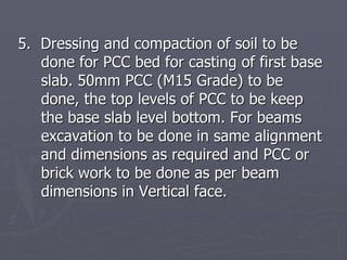 5. Dressing and compaction of soil to be
   done for PCC bed for casting of first base
   slab. 50mm PCC (M15 Grade) to be
   done, the top levels of PCC to be keep
   the base slab level bottom. For beams
   excavation to be done in same alignment
   and dimensions as required and PCC or
   brick work to be done as per beam
   dimensions in Vertical face.
 
