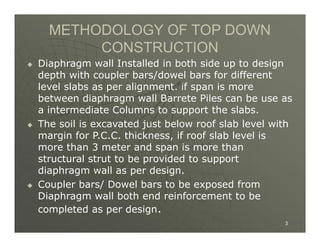 METHODOLOGY OF TOP DOWN
CONSTRUCTION







Diaphragm wall Installed in both side up to design
depth with coupler bars/dowel bars for different
level slabs as per alignment. if span is more
between diaphragm wall Barrete Piles can be use as
a intermediate Columns to support the slabs.
The soil is excavated just below roof slab level with
margin for P.C.C. thickness, if roof slab level is
more than 3 meter and span is more than
structural strut to be provided to support
diaphragm wall as per design.
Coupler bars/ Dowel bars to be exposed from
Diaphragm wall both end reinforcement to be
completed as per design.
3

 