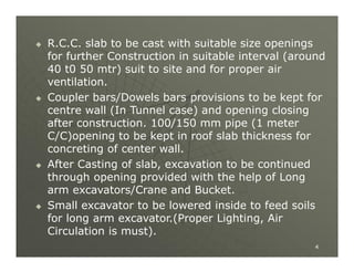 







R.C.C. slab to be cast with suitable size openings
for further Construction in suitable interval (around
40 t0 50 mtr) suit to site and for proper air
ventilation.
Coupler bars/Dowels bars provisions to be kept for
centre wall (In Tunnel case) and opening closing
after construction. 100/150 mm pipe (1 meter
C/C)opening to be kept in roof slab thickness for
concreting of center wall.
After Casting of slab, excavation to be continued
through opening provided with the help of Long
arm excavators/Crane and Bucket.
Small excavator to be lowered inside to feed soils
for long arm excavator.(Proper Lighting, Air
Circulation is must).
4

 
