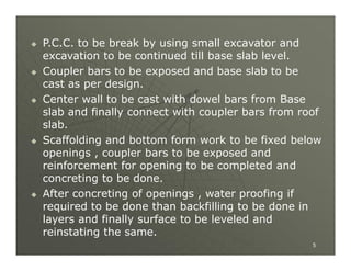 









P.C.C. to be break by using small excavator and
excavation to be continued till base slab level.
Coupler bars to be exposed and base slab to be
cast as per design.
Center wall to be cast with dowel bars from Base
slab and finally connect with coupler bars from roof
slab.
Scaffolding and bottom form work to be fixed below
openings , coupler bars to be exposed and
reinforcement for opening to be completed and
concreting to be done.
After concreting of openings , water proofing if
required to be done than backfilling to be done in
layers and finally surface to be leveled and
reinstating the same.
5

 