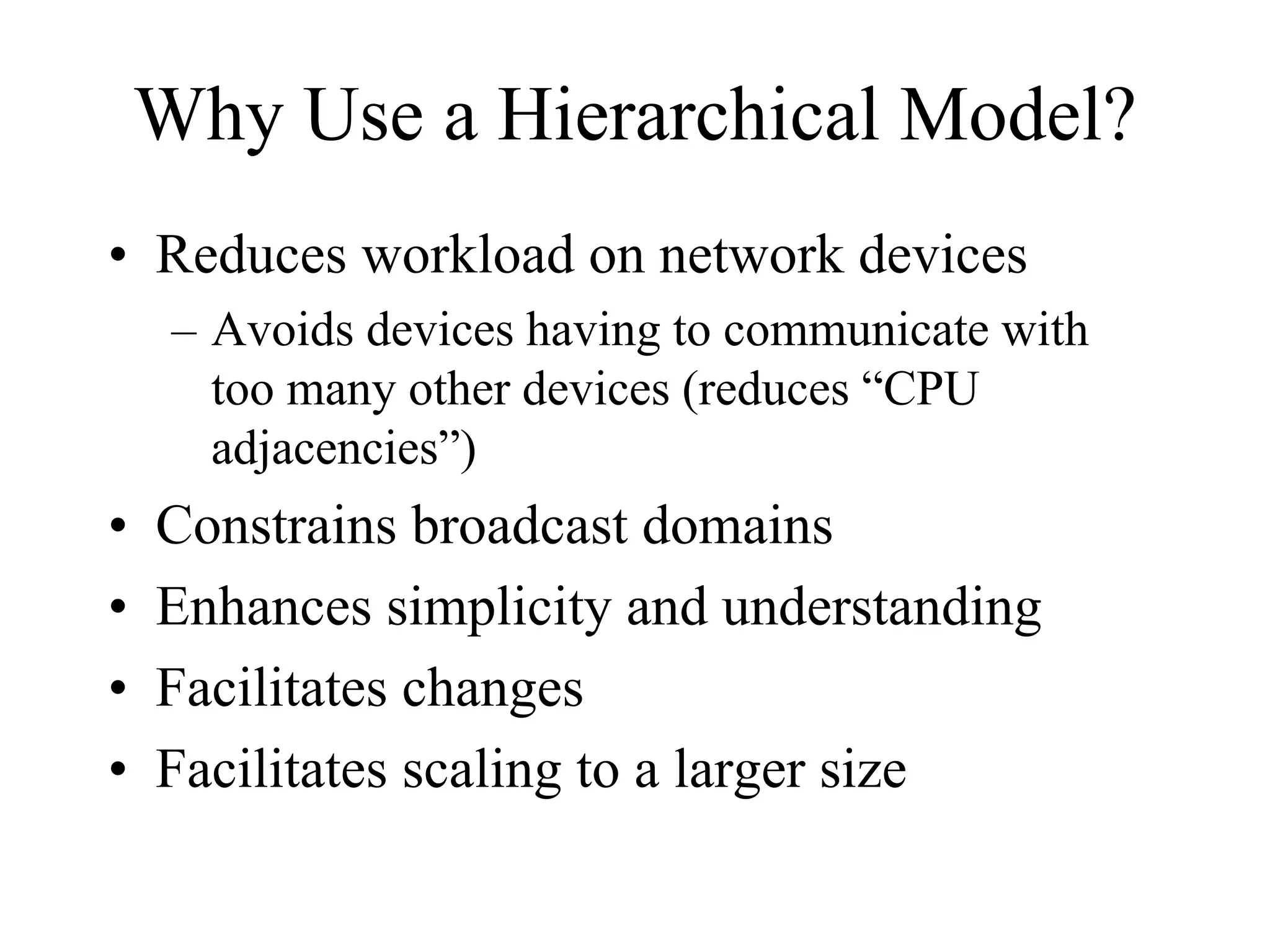 Why Use a Hierarchical Model?
• Reduces workload on network devices
     – Avoids devices having to communicate with
       too many other devices (reduces “CPU
       adjacencies”)
•   Constrains broadcast domains
•   Enhances simplicity and understanding
•   Facilitates changes
•   Facilitates scaling to a larger size
 
