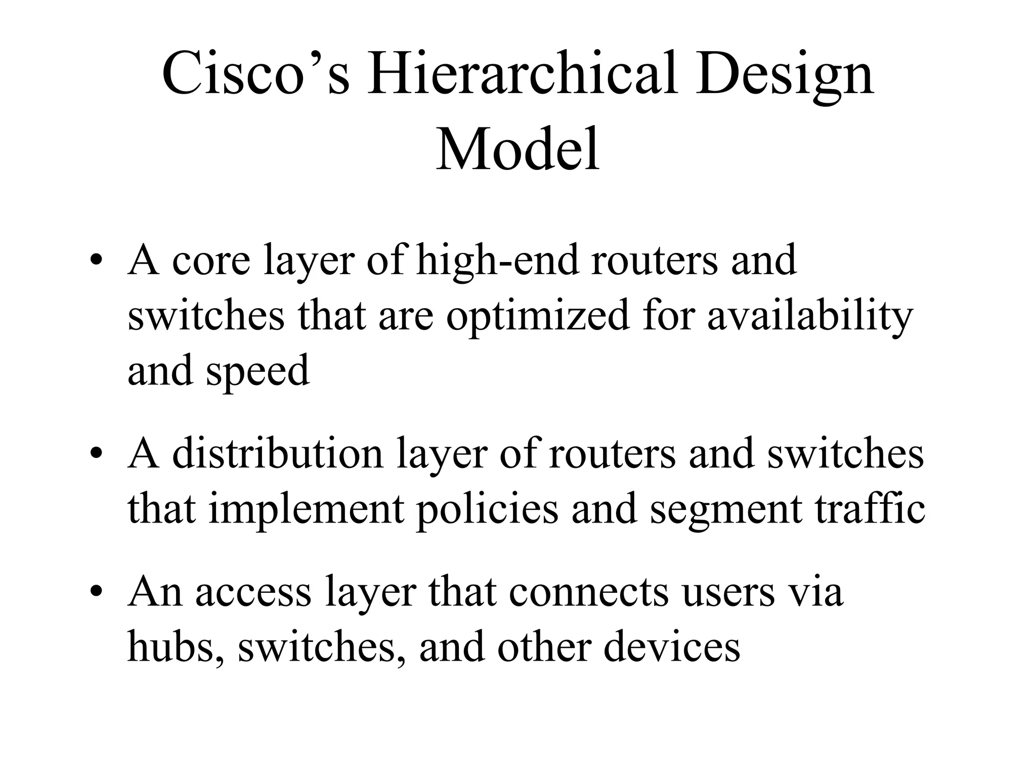 Cisco’s Hierarchical Design
              Model
• A core layer of high-end routers and
  switches that are optimized for availability
  and speed
• A distribution layer of routers and switches
  that implement policies and segment traffic
• An access layer that connects users via
  hubs, switches, and other devices
 