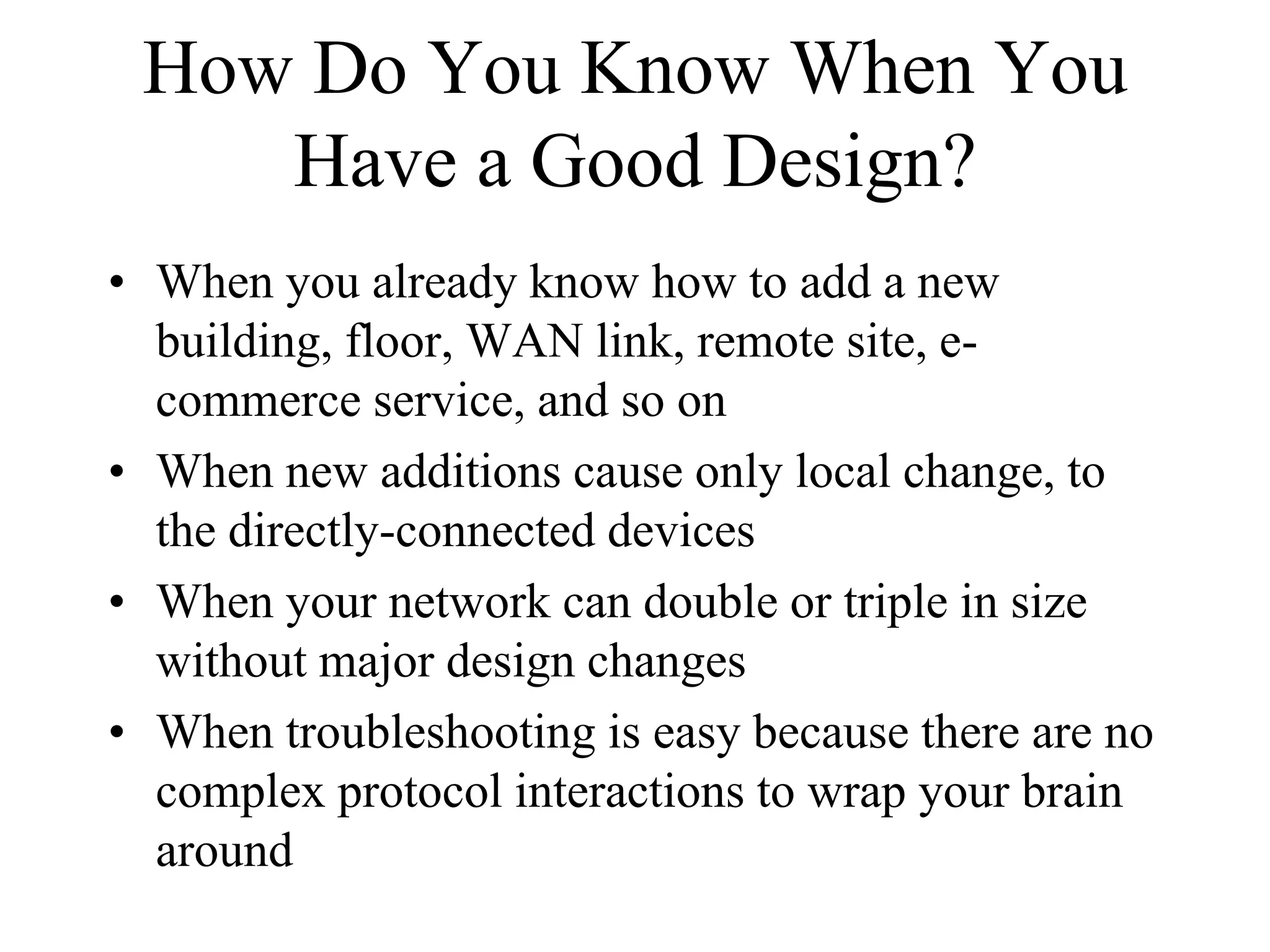 How Do You Know When You
    Have a Good Design?
• When you already know how to add a new
  building, floor, WAN link, remote site, e-
  commerce service, and so on
• When new additions cause only local change, to
  the directly-connected devices
• When your network can double or triple in size
  without major design changes
• When troubleshooting is easy because there are no
  complex protocol interactions to wrap your brain
  around
 