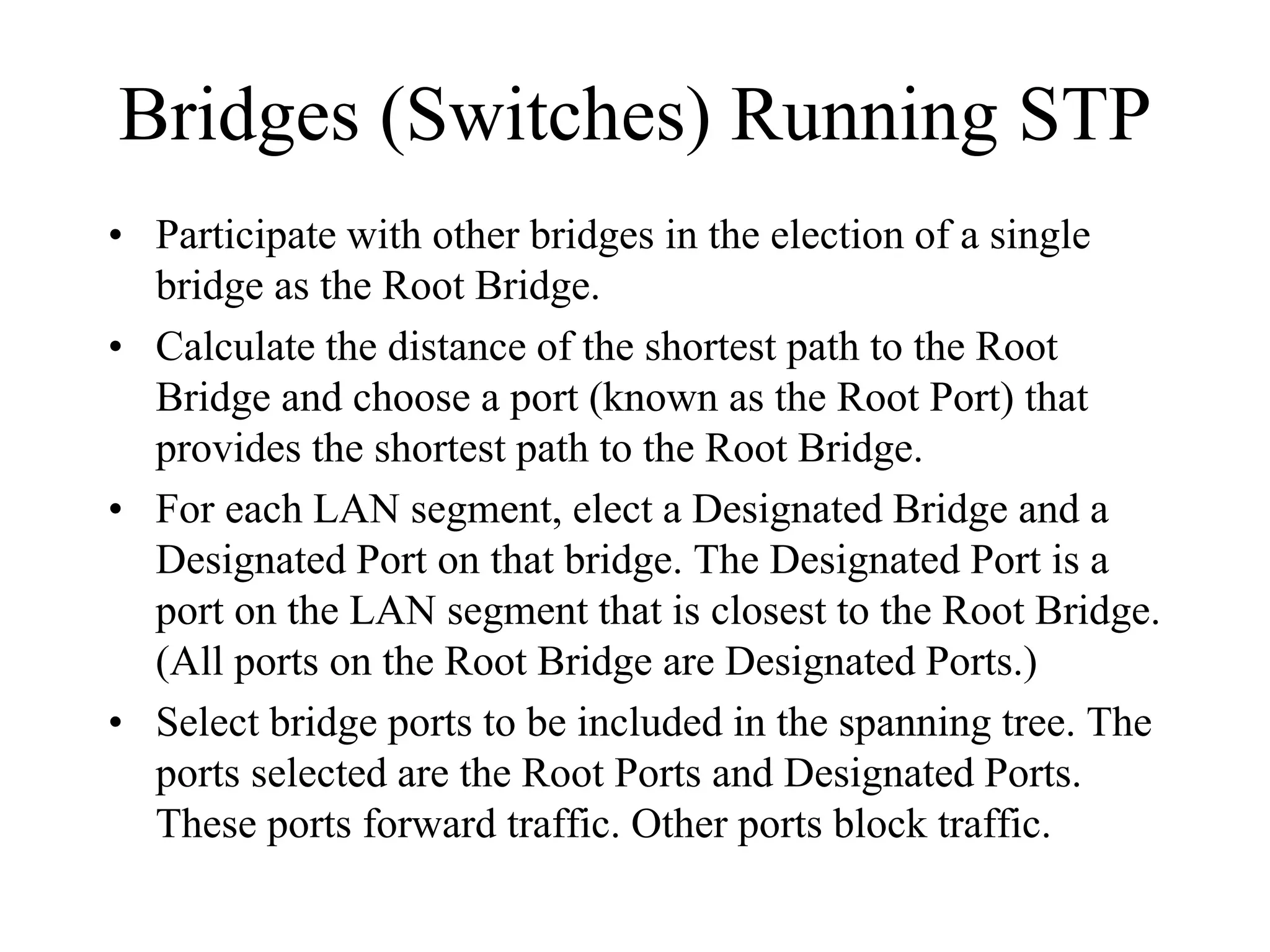 Bridges (Switches) Running STP
• Participate with other bridges in the election of a single
  bridge as the Root Bridge.
• Calculate the distance of the shortest path to the Root
  Bridge and choose a port (known as the Root Port) that
  provides the shortest path to the Root Bridge.
• For each LAN segment, elect a Designated Bridge and a
  Designated Port on that bridge. The Designated Port is a
  port on the LAN segment that is closest to the Root Bridge.
  (All ports on the Root Bridge are Designated Ports.)
• Select bridge ports to be included in the spanning tree. The
  ports selected are the Root Ports and Designated Ports.
  These ports forward traffic. Other ports block traffic.
 