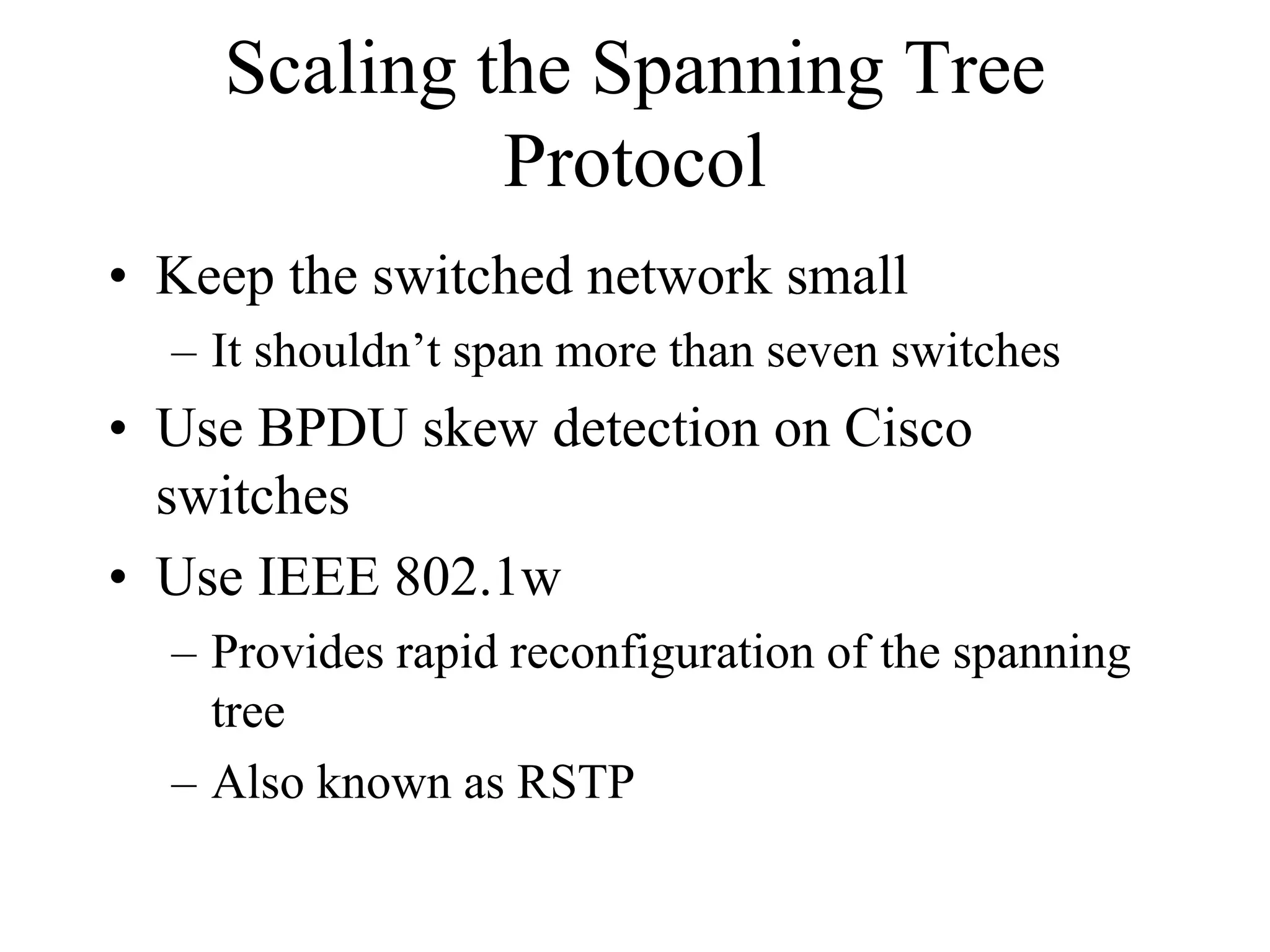 Scaling the Spanning Tree
             Protocol
• Keep the switched network small
  – It shouldn’t span more than seven switches
• Use BPDU skew detection on Cisco
  switches
• Use IEEE 802.1w
  – Provides rapid reconfiguration of the spanning
    tree
  – Also known as RSTP
 
