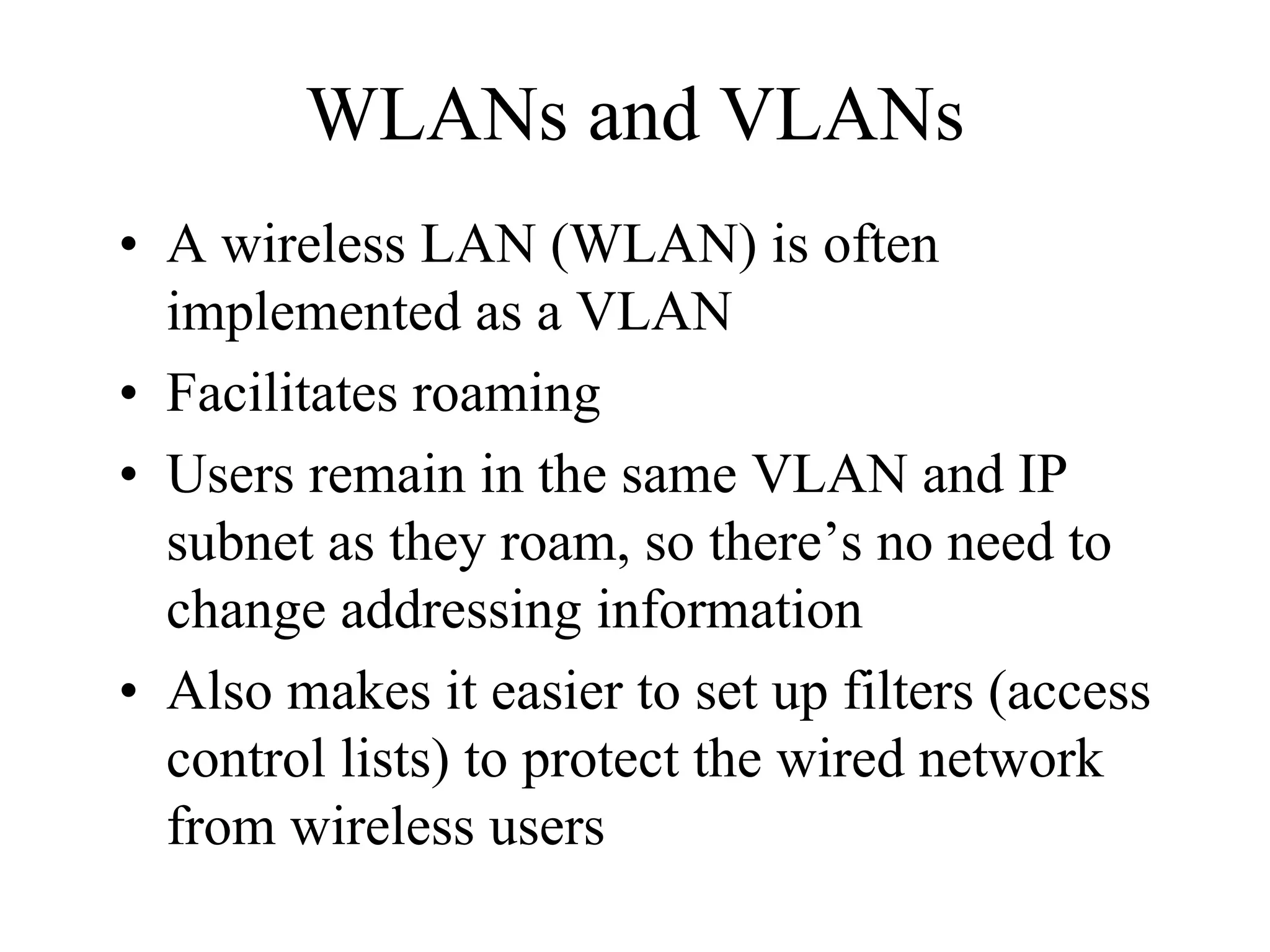 WLANs and VLANs
• A wireless LAN (WLAN) is often
  implemented as a VLAN
• Facilitates roaming
• Users remain in the same VLAN and IP
  subnet as they roam, so there’s no need to
  change addressing information
• Also makes it easier to set up filters (access
  control lists) to protect the wired network
  from wireless users
 