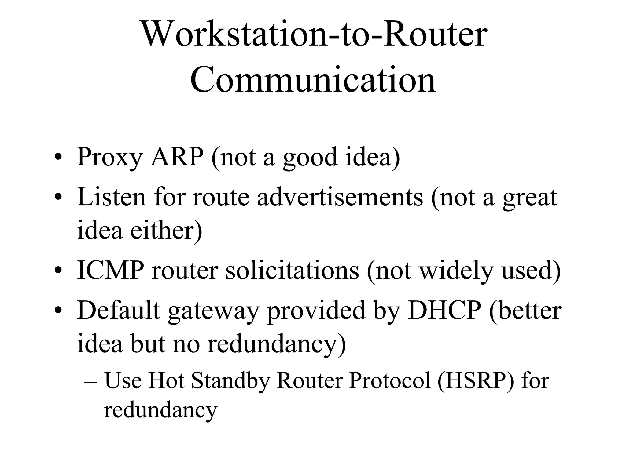 Workstation-to-Router
         Communication
• Proxy ARP (not a good idea)
• Listen for route advertisements (not a great
  idea either)
• ICMP router solicitations (not widely used)
• Default gateway provided by DHCP (better
  idea but no redundancy)
  – Use Hot Standby Router Protocol (HSRP) for
    redundancy
 