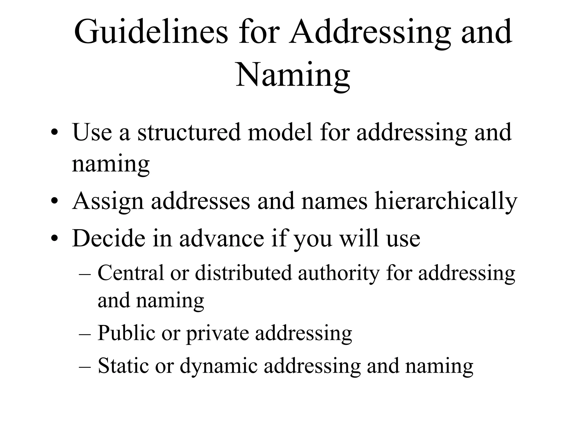 Guidelines for Addressing and
             Naming
• Use a structured model for addressing and
  naming
• Assign addresses and names hierarchically
• Decide in advance if you will use
  – Central or distributed authority for addressing
    and naming
  – Public or private addressing
  – Static or dynamic addressing and naming
 