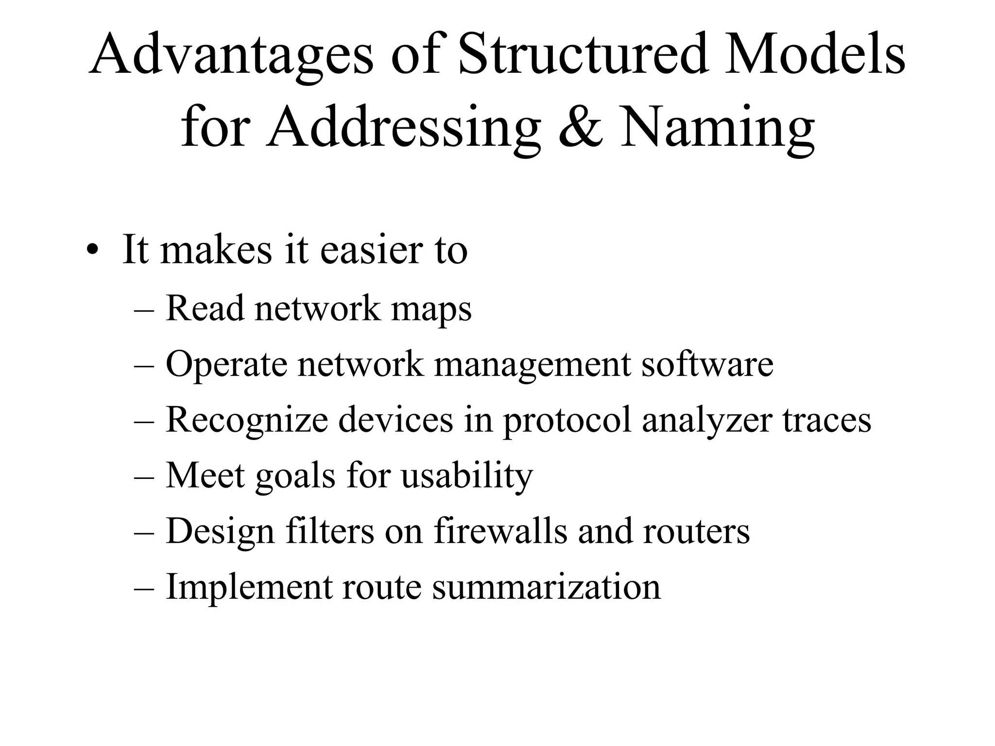 Advantages of Structured Models
   for Addressing & Naming
• It makes it easier to
  –   Read network maps
  –   Operate network management software
  –   Recognize devices in protocol analyzer traces
  –   Meet goals for usability
  –   Design filters on firewalls and routers
  –   Implement route summarization
 