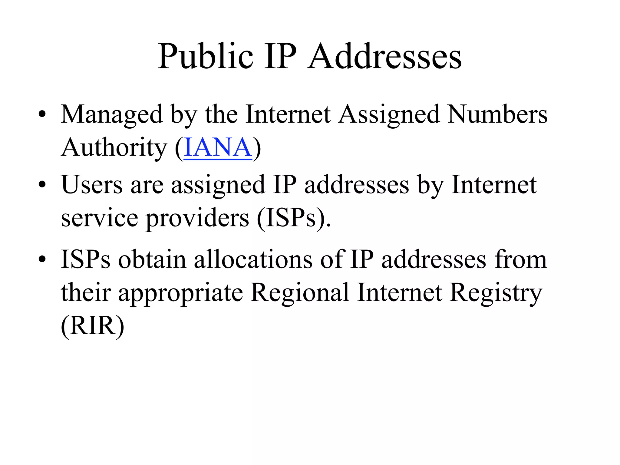 Public IP Addresses
• Managed by the Internet Assigned Numbers
  Authority (IANA)
• Users are assigned IP addresses by Internet
  service providers (ISPs).
• ISPs obtain allocations of IP addresses from
  their appropriate Regional Internet Registry
  (RIR)
 