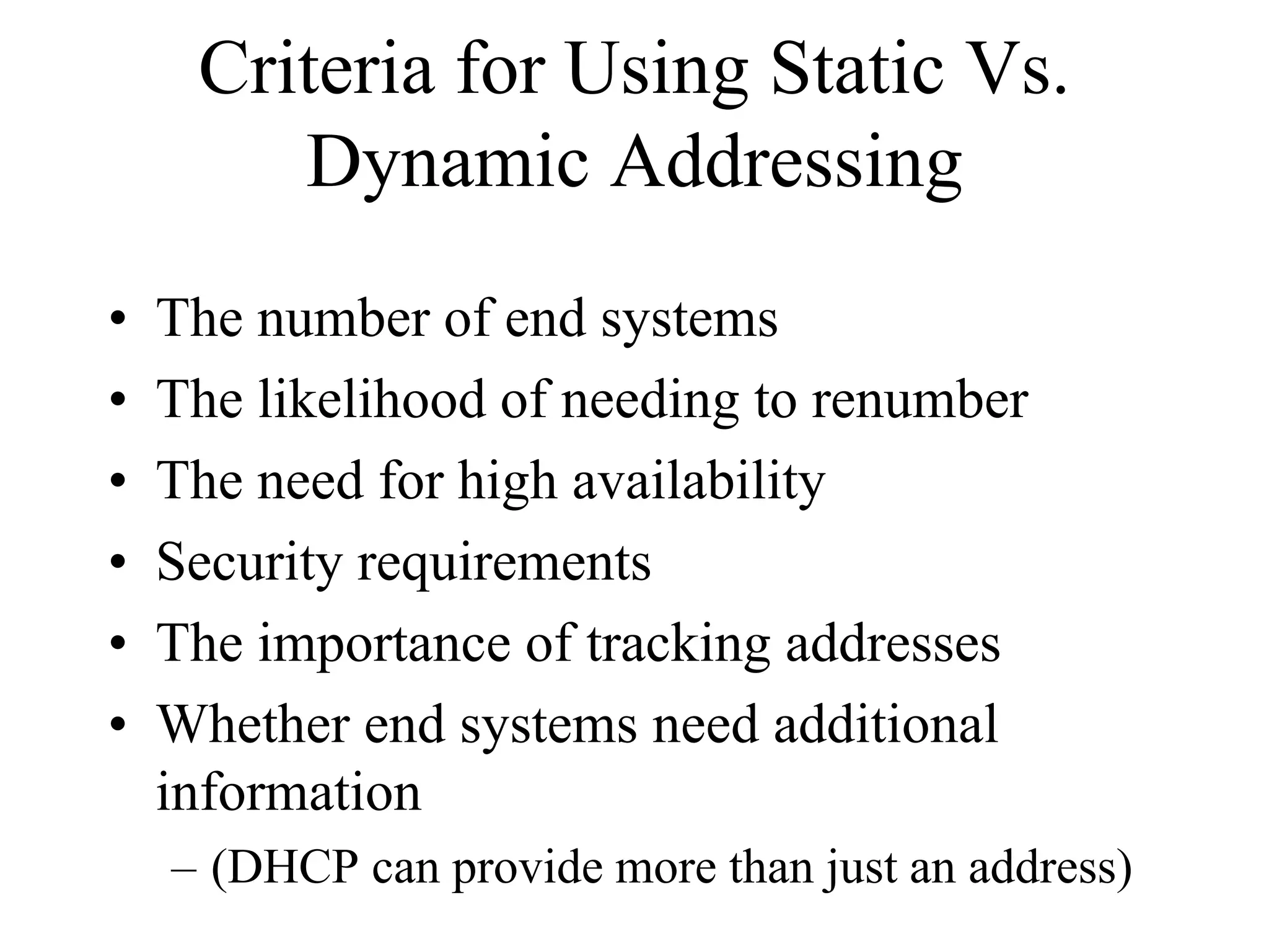 Criteria for Using Static Vs.
        Dynamic Addressing
•   The number of end systems
•   The likelihood of needing to renumber
•   The need for high availability
•   Security requirements
•   The importance of tracking addresses
•   Whether end systems need additional
    information
    – (DHCP can provide more than just an address)
 