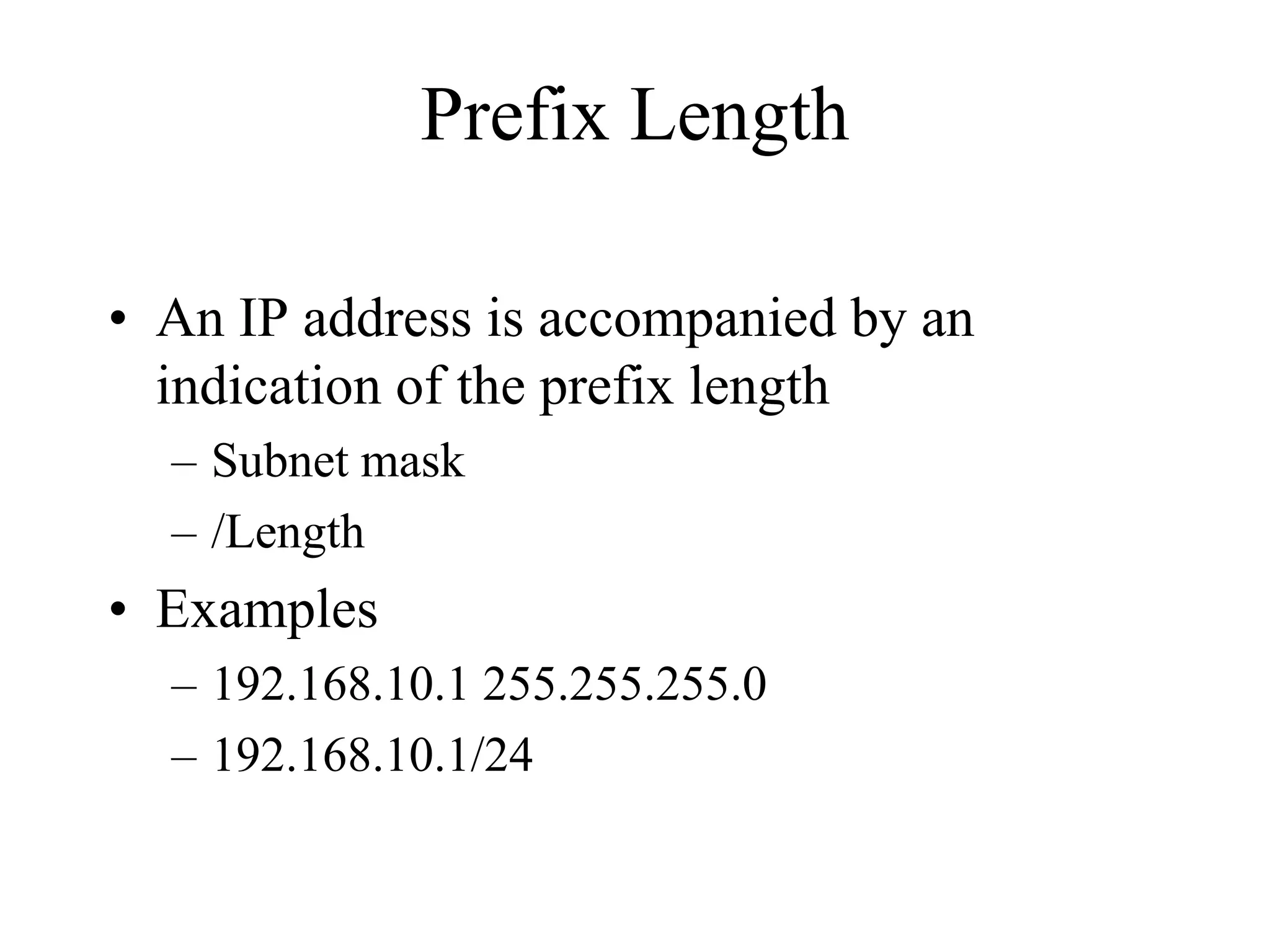 Prefix Length

• An IP address is accompanied by an
  indication of the prefix length
  – Subnet mask
  – /Length
• Examples
  – 192.168.10.1 255.255.255.0
  – 192.168.10.1/24
 