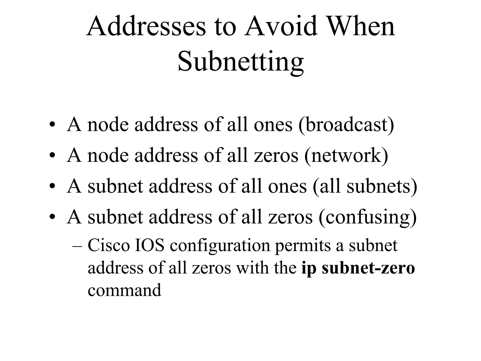 Addresses to Avoid When
             Subnetting

•   A node address of all ones (broadcast)
•   A node address of all zeros (network)
•   A subnet address of all ones (all subnets)
•   A subnet address of all zeros (confusing)
    – Cisco IOS configuration permits a subnet
      address of all zeros with the ip subnet-zero
      command
 