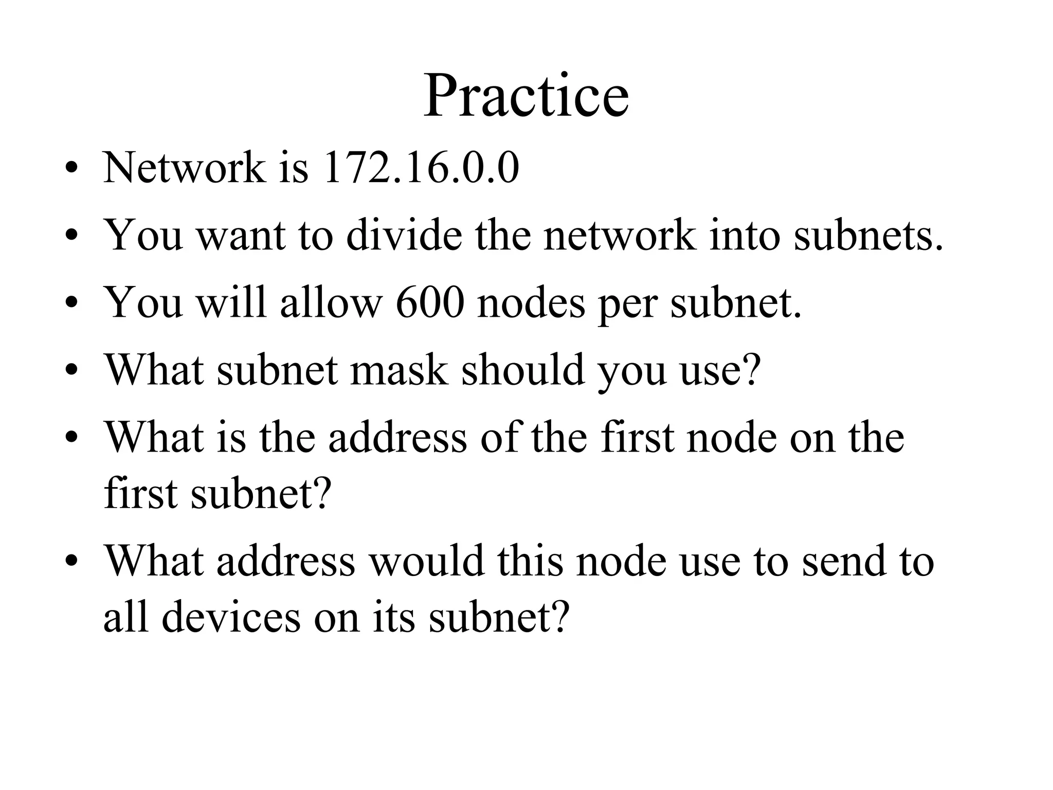 Practice
• Network is 172.16.0.0
• You want to divide the network into subnets.
• You will allow 600 nodes per subnet.
• What subnet mask should you use?
• What is the address of the first node on the
  first subnet?
• What address would this node use to send to
  all devices on its subnet?
 