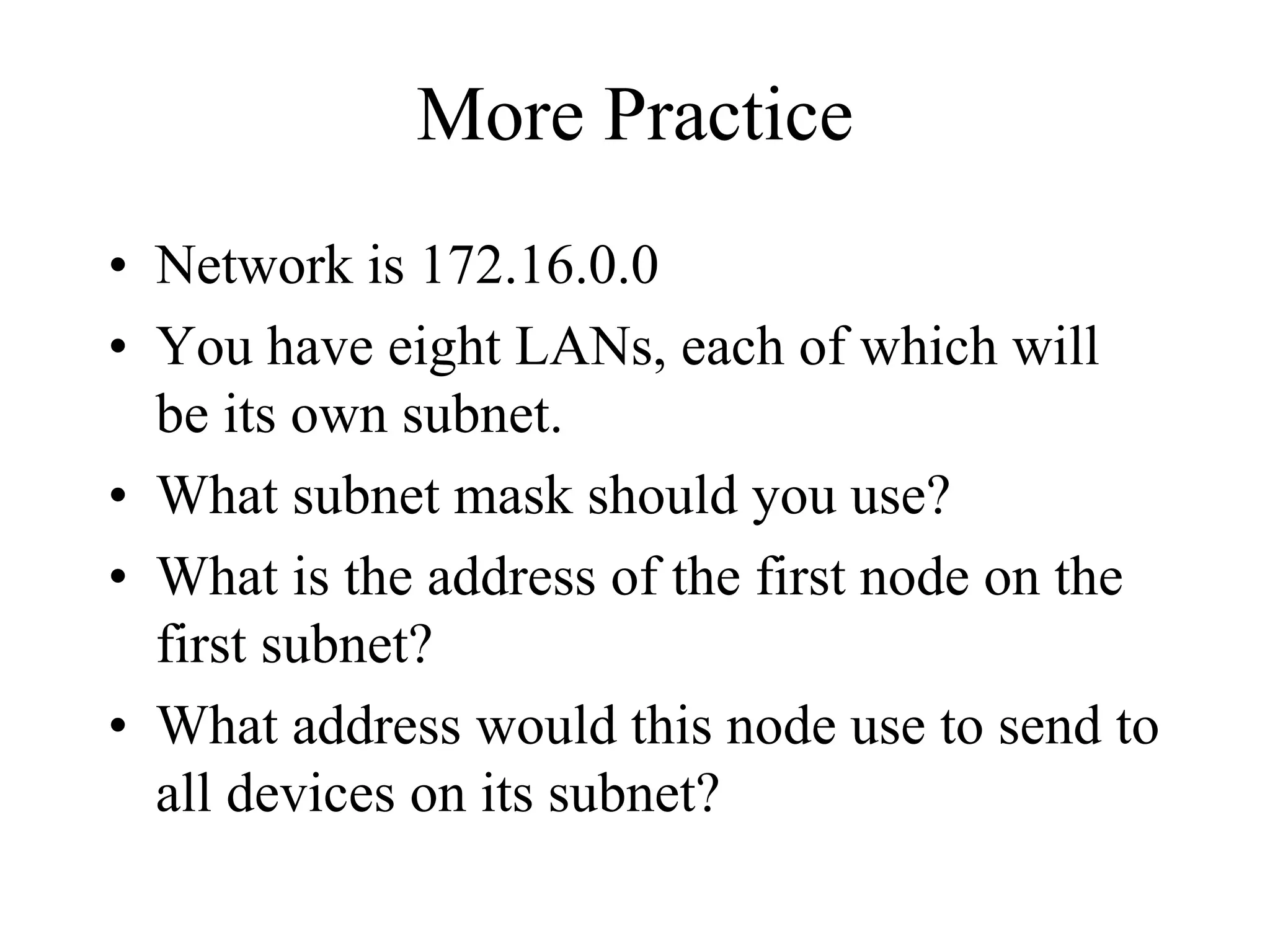 More Practice
• Network is 172.16.0.0
• You have eight LANs, each of which will
  be its own subnet.
• What subnet mask should you use?
• What is the address of the first node on the
  first subnet?
• What address would this node use to send to
  all devices on its subnet?
 
