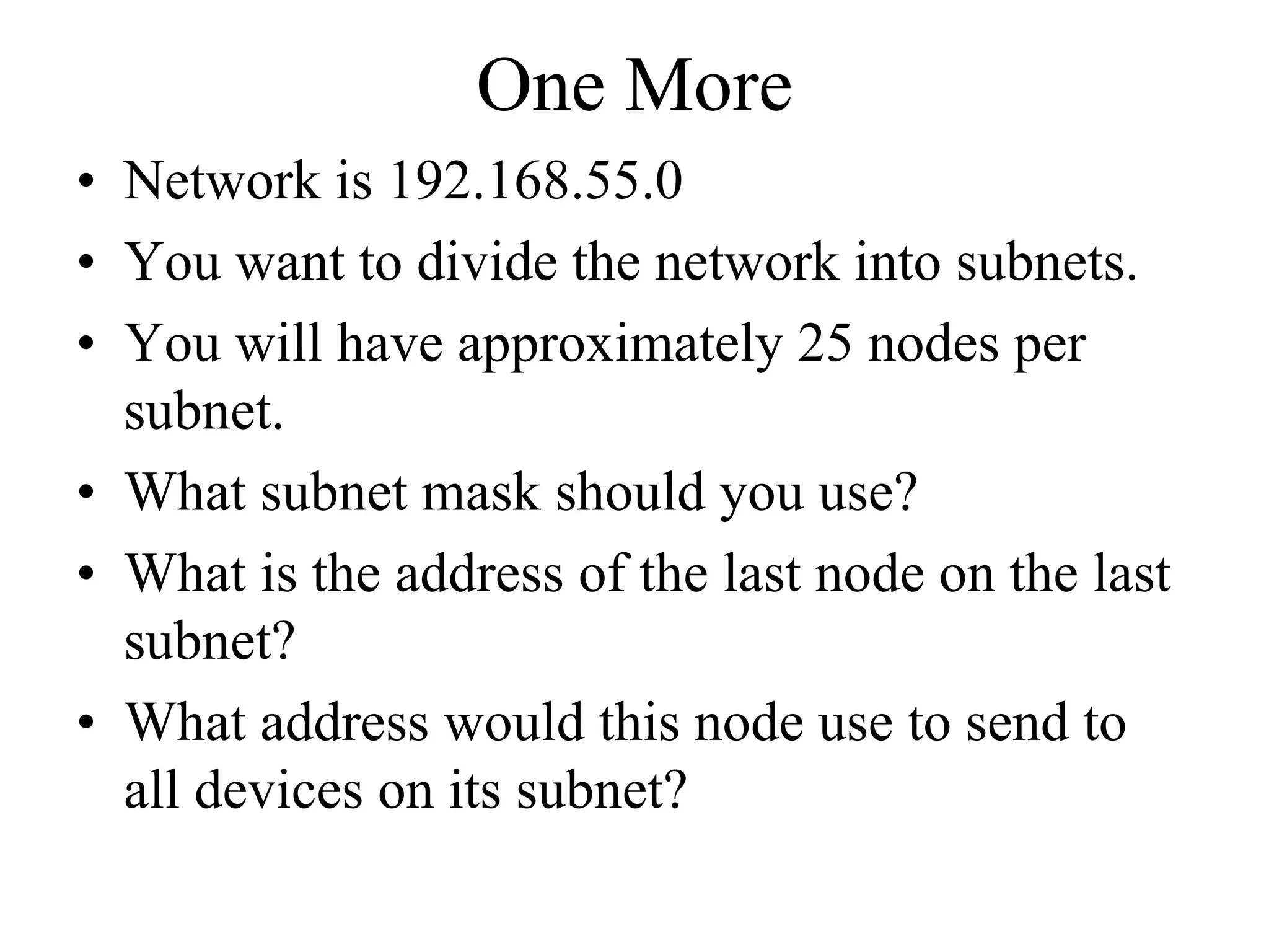 One More
• Network is 192.168.55.0
• You want to divide the network into subnets.
• You will have approximately 25 nodes per
  subnet.
• What subnet mask should you use?
• What is the address of the last node on the last
  subnet?
• What address would this node use to send to
  all devices on its subnet?
 
