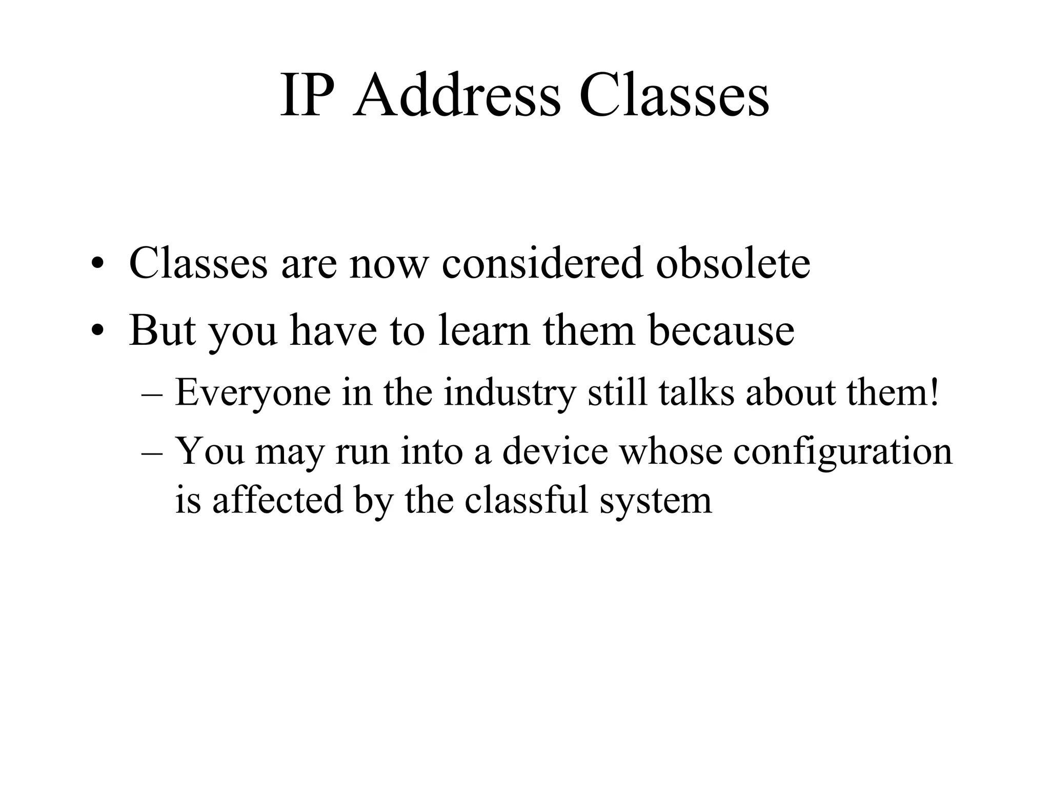 IP Address Classes

• Classes are now considered obsolete
• But you have to learn them because
  – Everyone in the industry still talks about them!
  – You may run into a device whose configuration
    is affected by the classful system
 