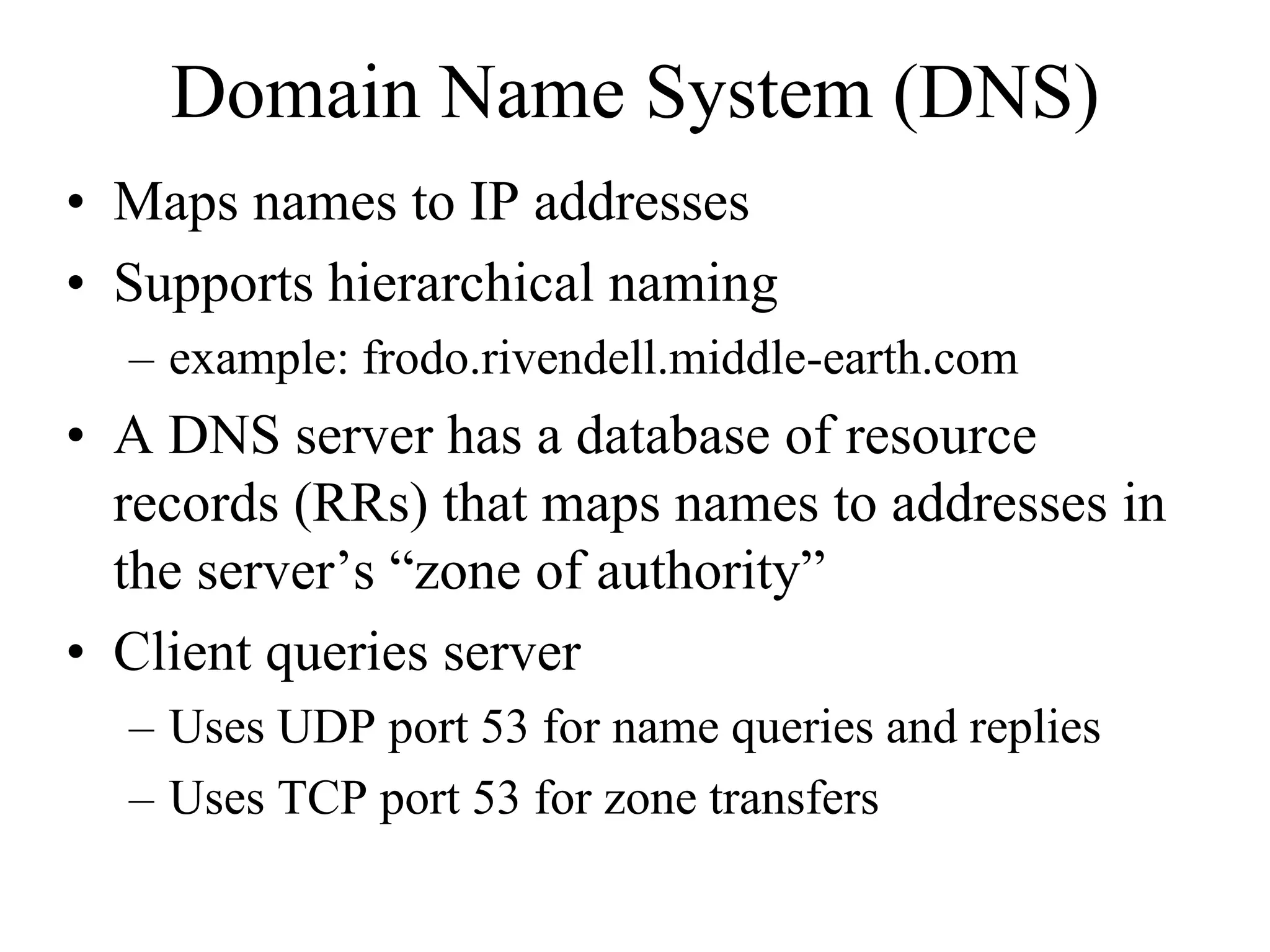 Domain Name System (DNS)
• Maps names to IP addresses
• Supports hierarchical naming
  – example: frodo.rivendell.middle-earth.com
• A DNS server has a database of resource
  records (RRs) that maps names to addresses in
  the server’s “zone of authority”
• Client queries server
  – Uses UDP port 53 for name queries and replies
  – Uses TCP port 53 for zone transfers
 