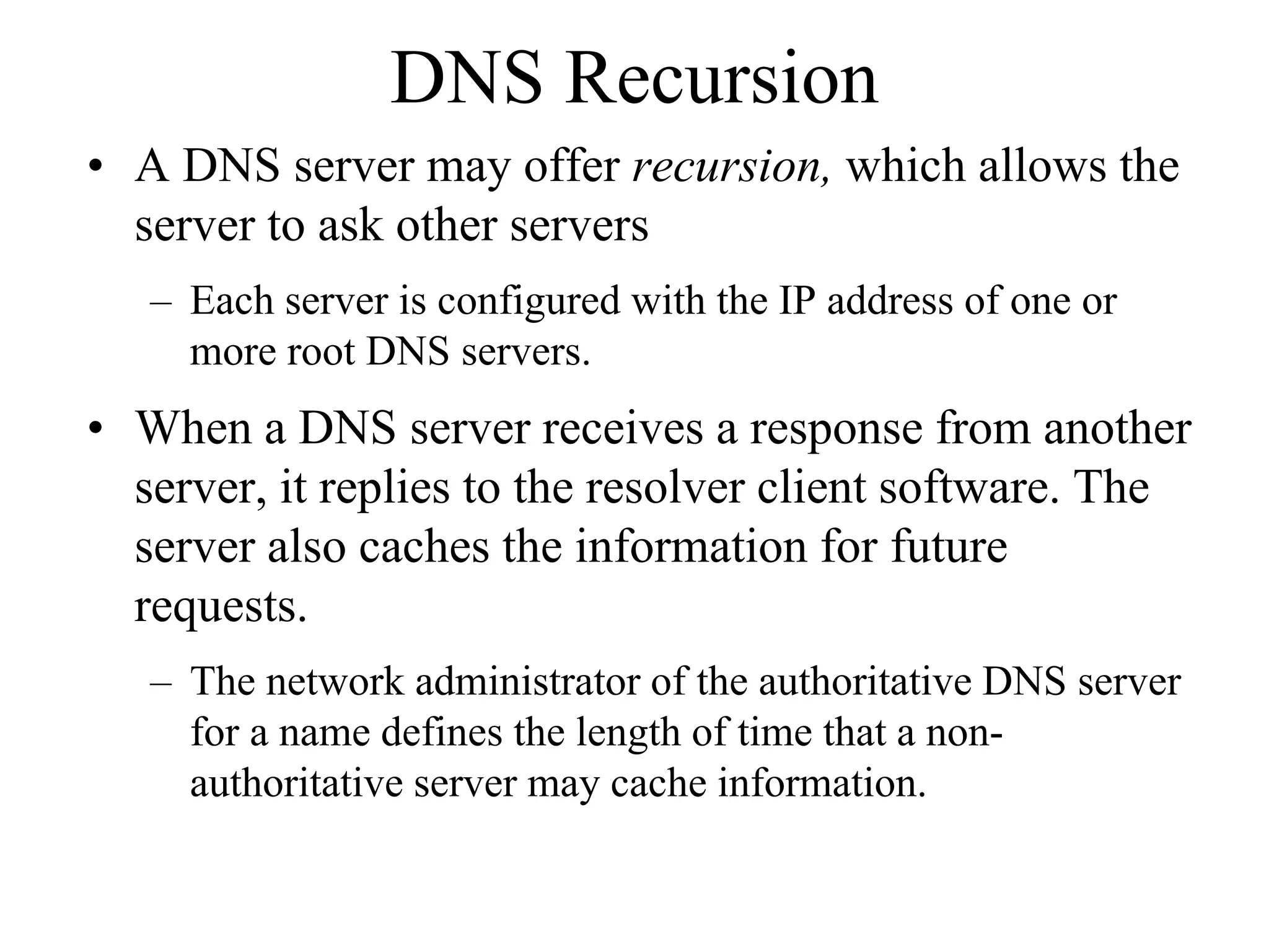 DNS Recursion
• A DNS server may offer recursion, which allows the
  server to ask other servers
   – Each server is configured with the IP address of one or
     more root DNS servers.
• When a DNS server receives a response from another
  server, it replies to the resolver client software. The
  server also caches the information for future
  requests.
   – The network administrator of the authoritative DNS server
     for a name defines the length of time that a non-
     authoritative server may cache information.
 