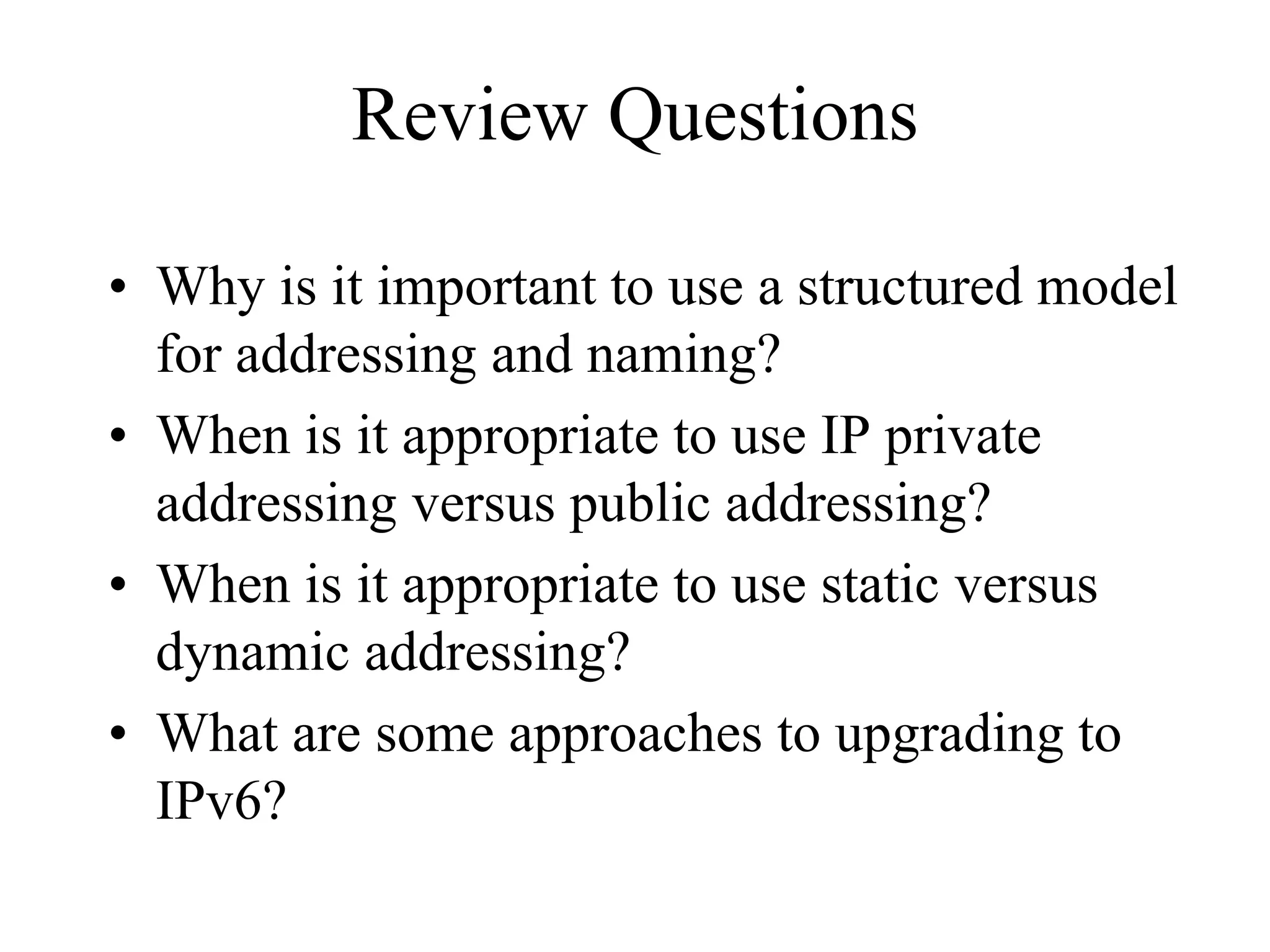 Review Questions

• Why is it important to use a structured model
  for addressing and naming?
• When is it appropriate to use IP private
  addressing versus public addressing?
• When is it appropriate to use static versus
  dynamic addressing?
• What are some approaches to upgrading to
  IPv6?
 