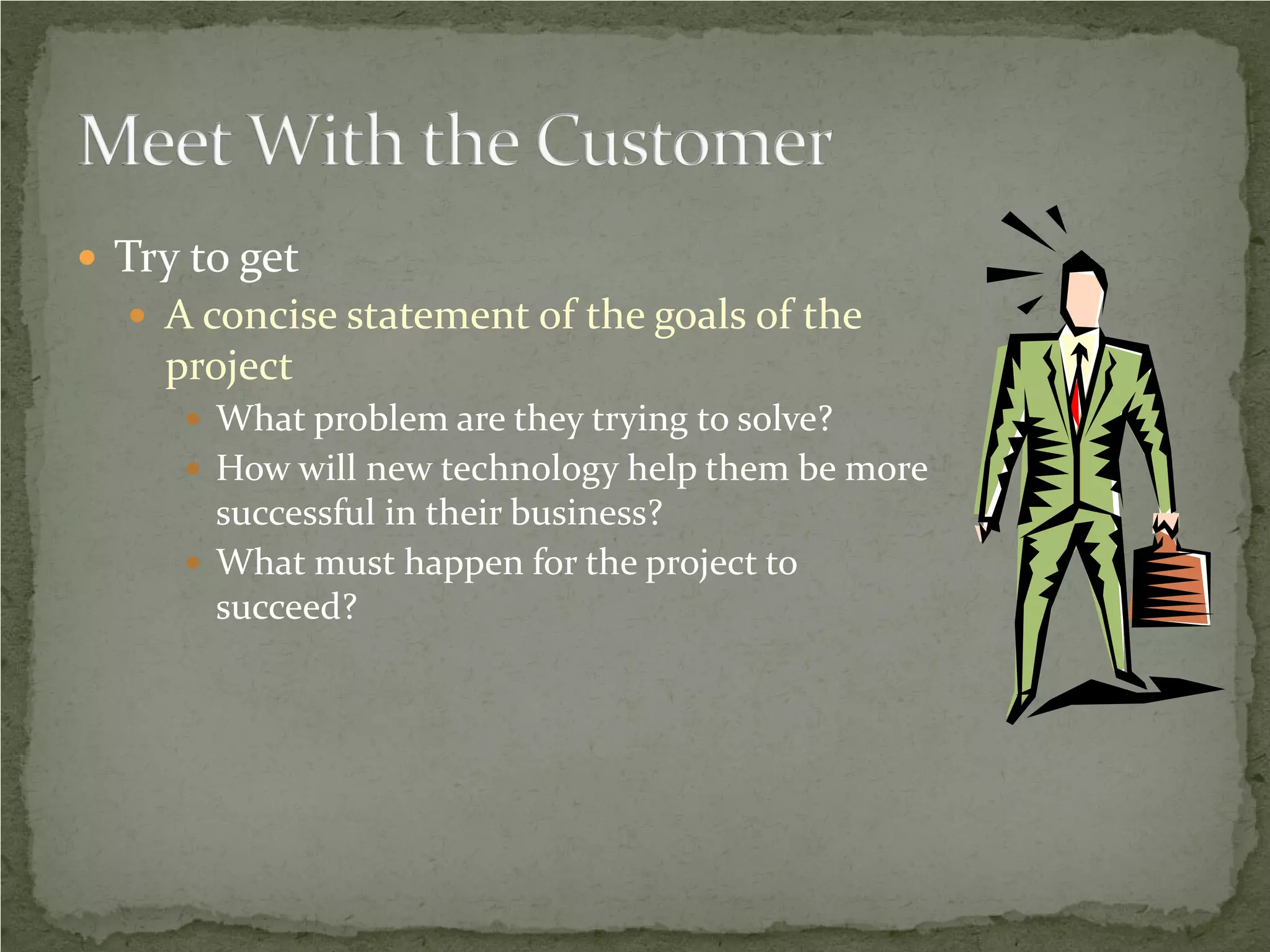  Try to get
   A concise statement of the goals of the
    project
      What problem are they trying to solve?
      How will new technology help them be more
       successful in their business?
      What must happen for the project to
       succeed?
 