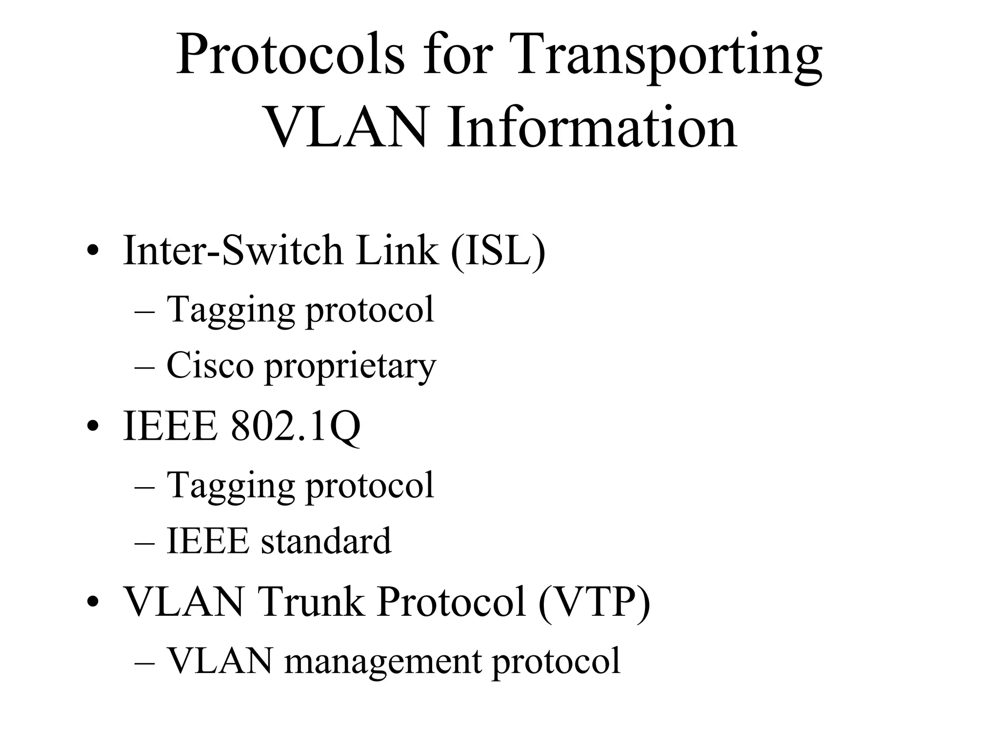 Protocols for Transporting
       VLAN Information
• Inter-Switch Link (ISL)
  – Tagging protocol
  – Cisco proprietary
• IEEE 802.1Q
  – Tagging protocol
  – IEEE standard
• VLAN Trunk Protocol (VTP)
  – VLAN management protocol
 