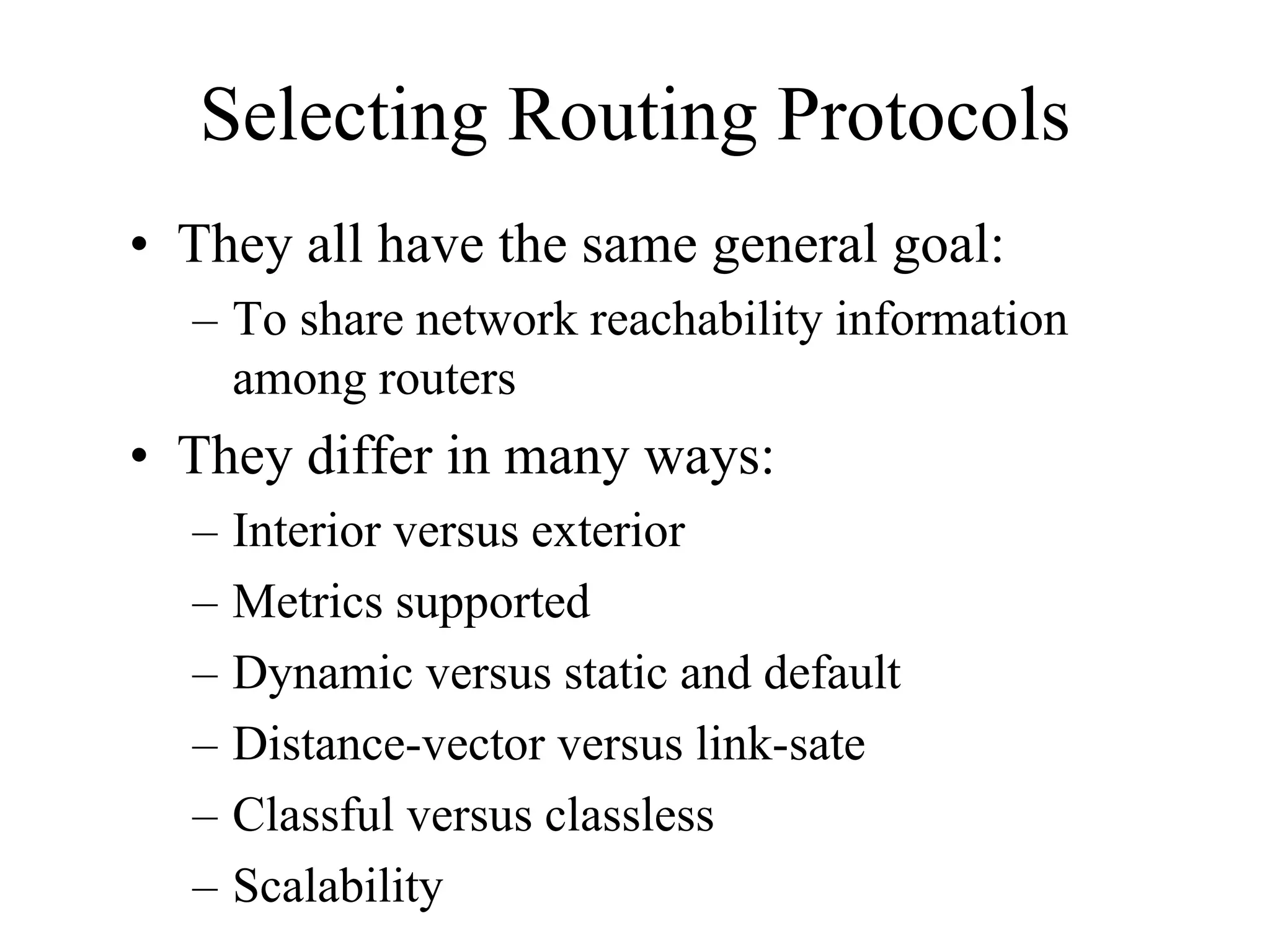 Selecting Routing Protocols
• They all have the same general goal:
  – To share network reachability information
    among routers
• They differ in many ways:
  –   Interior versus exterior
  –   Metrics supported
  –   Dynamic versus static and default
  –   Distance-vector versus link-sate
  –   Classful versus classless
  –   Scalability
 