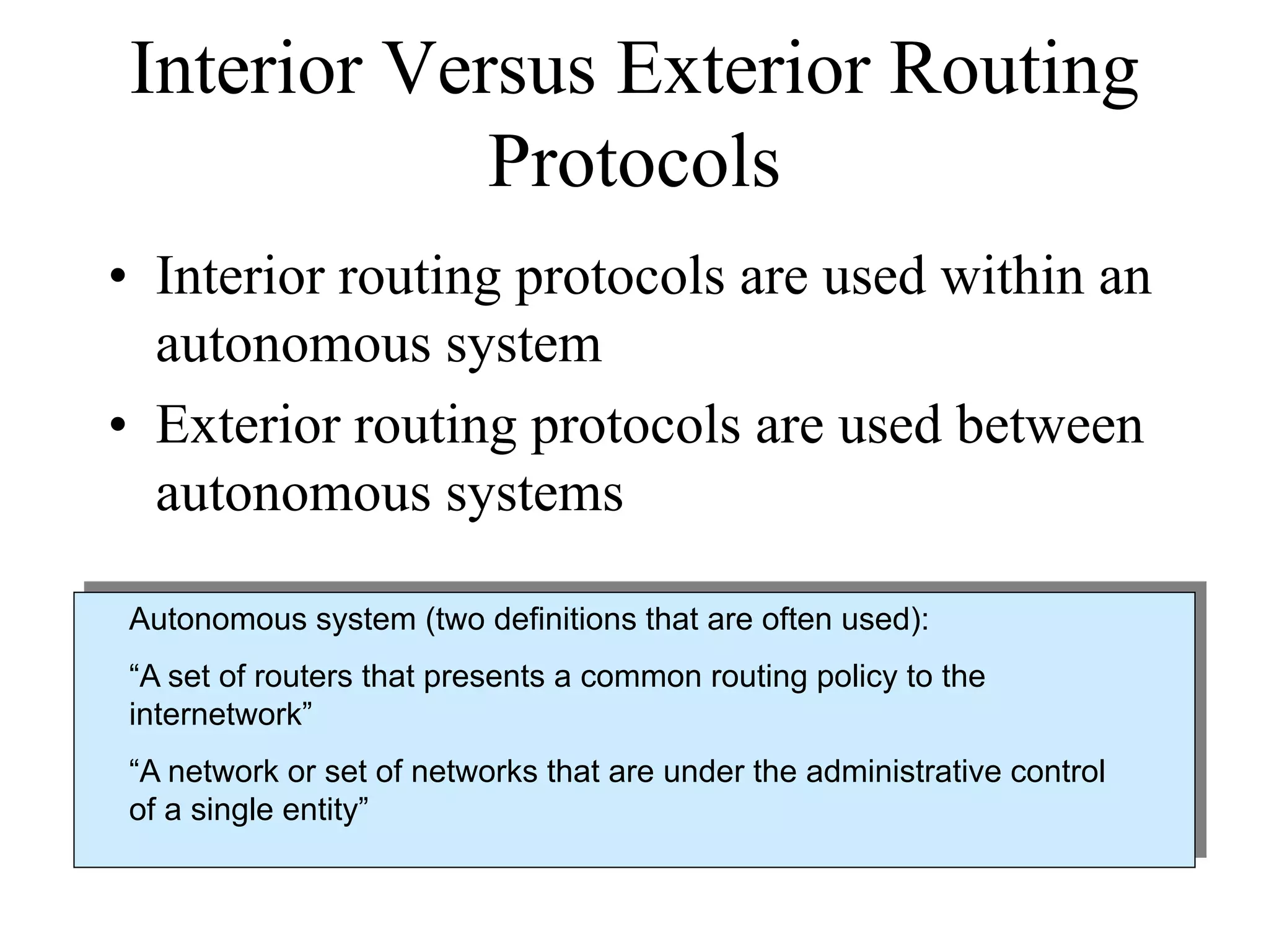 Interior Versus Exterior Routing
            Protocols
• Interior routing protocols are used within an
  autonomous system
• Exterior routing protocols are used between
  autonomous systems

Autonomous system (two definitions that are often used):
“A set of routers that presents a common routing policy to the
internetwork”
“A network or set of networks that are under the administrative control
of a single entity”
 