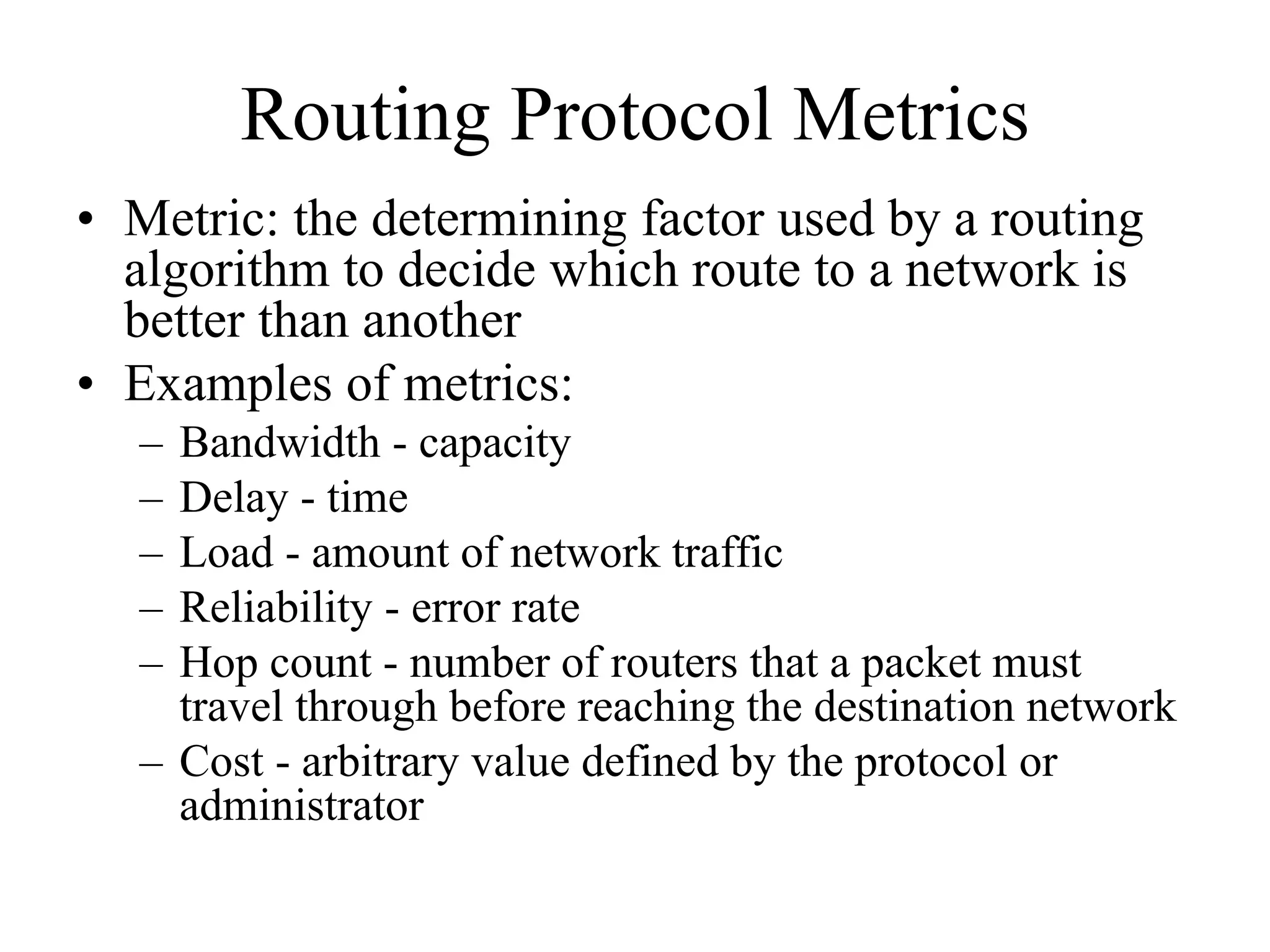 Routing Protocol Metrics
• Metric: the determining factor used by a routing
  algorithm to decide which route to a network is
  better than another
• Examples of metrics:
  – Bandwidth - capacity
  – Delay - time
  – Load - amount of network traffic
  – Reliability - error rate
  – Hop count - number of routers that a packet must
    travel through before reaching the destination network
  – Cost - arbitrary value defined by the protocol or
    administrator
 