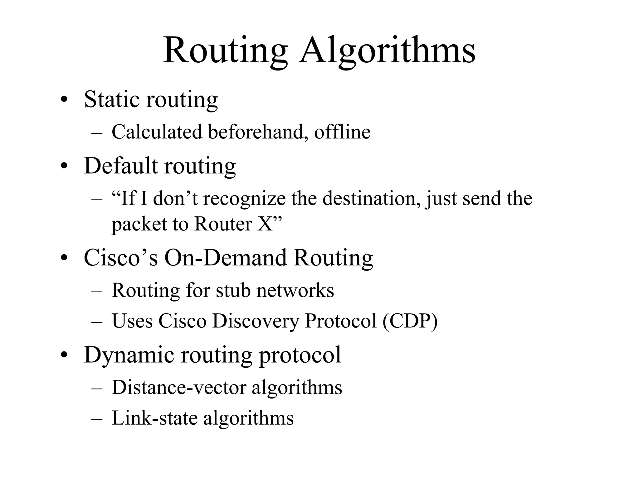 Routing Algorithms
• Static routing
   – Calculated beforehand, offline
• Default routing
   – “If I don’t recognize the destination, just send the
     packet to Router X”
• Cisco’s On-Demand Routing
   – Routing for stub networks
   – Uses Cisco Discovery Protocol (CDP)
• Dynamic routing protocol
   – Distance-vector algorithms
   – Link-state algorithms
 
