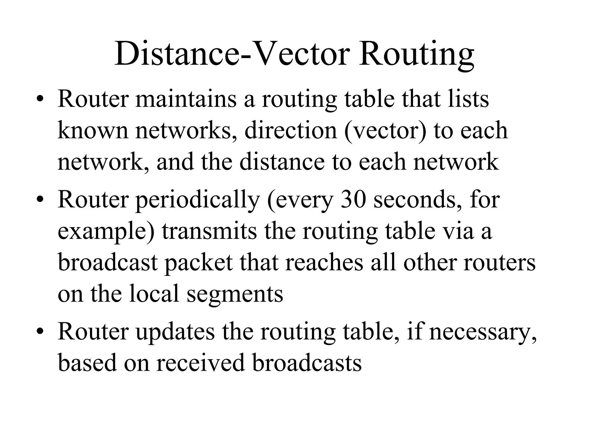 Distance-Vector Routing
• Router maintains a routing table that lists
  known networks, direction (vector) to each
  network, and the distance to each network
• Router periodically (every 30 seconds, for
  example) transmits the routing table via a
  broadcast packet that reaches all other routers
  on the local segments
• Router updates the routing table, if necessary,
  based on received broadcasts
 