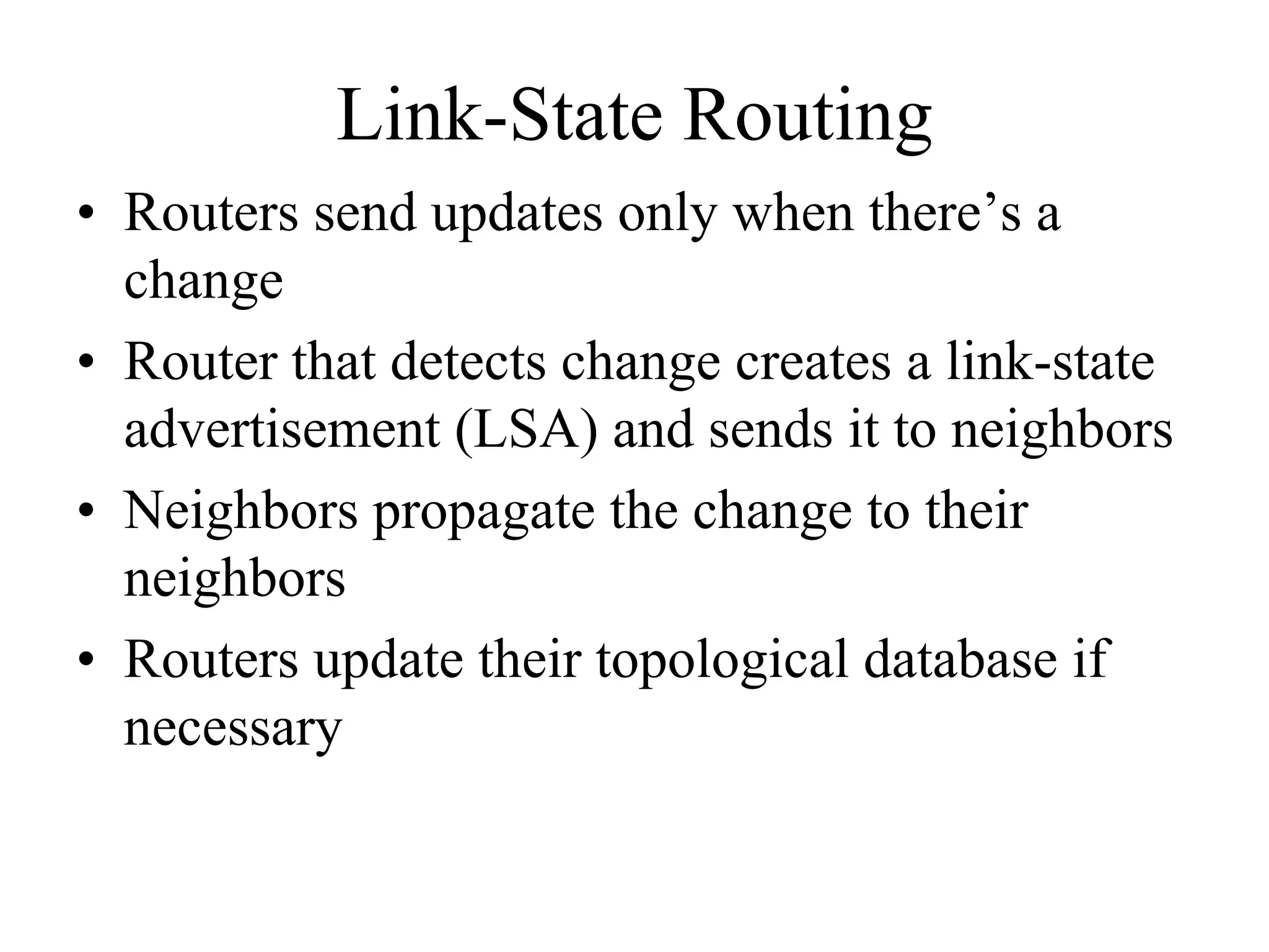 Link-State Routing
• Routers send updates only when there’s a
  change
• Router that detects change creates a link-state
  advertisement (LSA) and sends it to neighbors
• Neighbors propagate the change to their
  neighbors
• Routers update their topological database if
  necessary
 