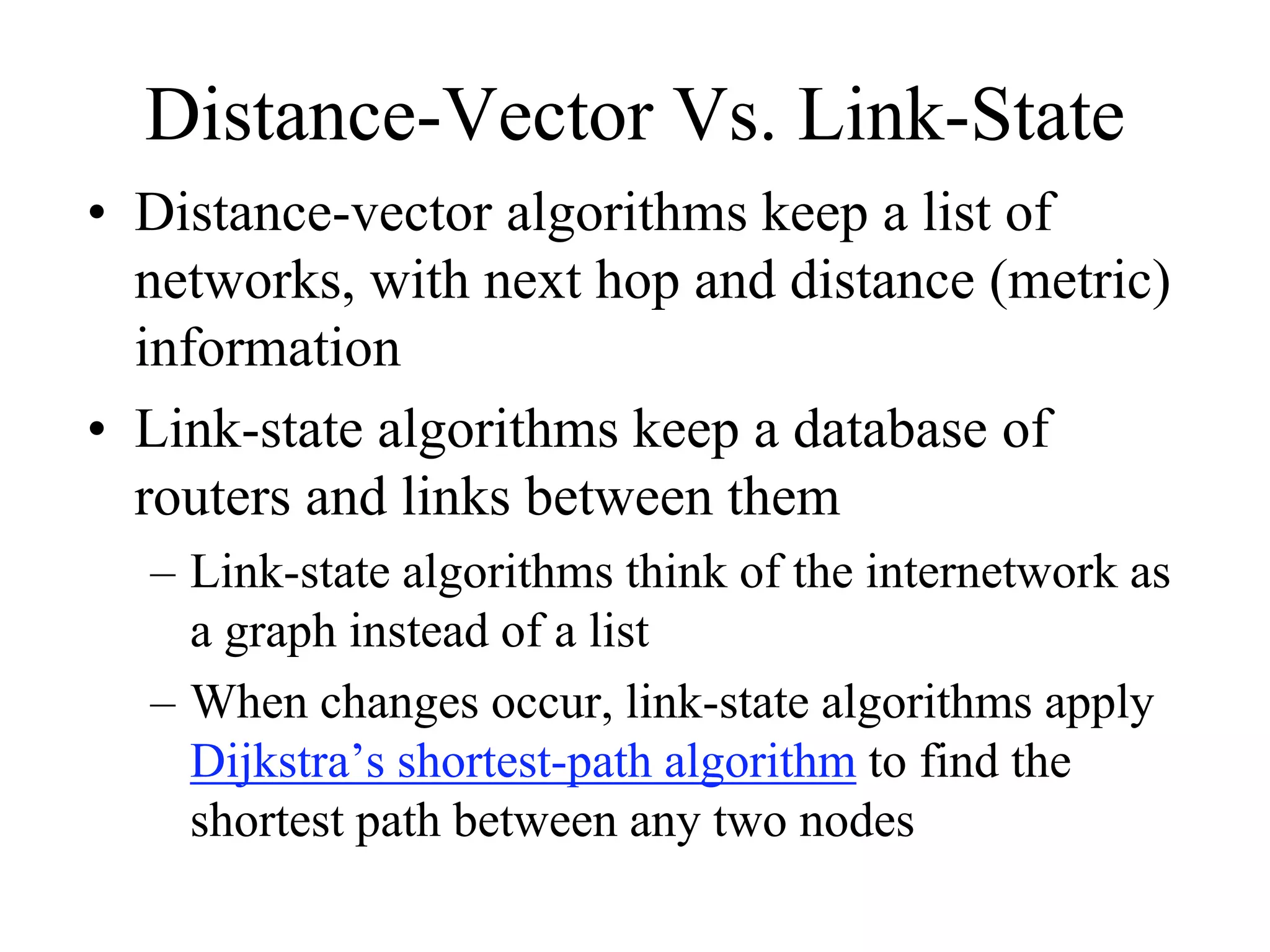 Distance-Vector Vs. Link-State
• Distance-vector algorithms keep a list of
  networks, with next hop and distance (metric)
  information
• Link-state algorithms keep a database of
  routers and links between them
  – Link-state algorithms think of the internetwork as
    a graph instead of a list
  – When changes occur, link-state algorithms apply
    Dijkstra’s shortest-path algorithm to find the
    shortest path between any two nodes
 