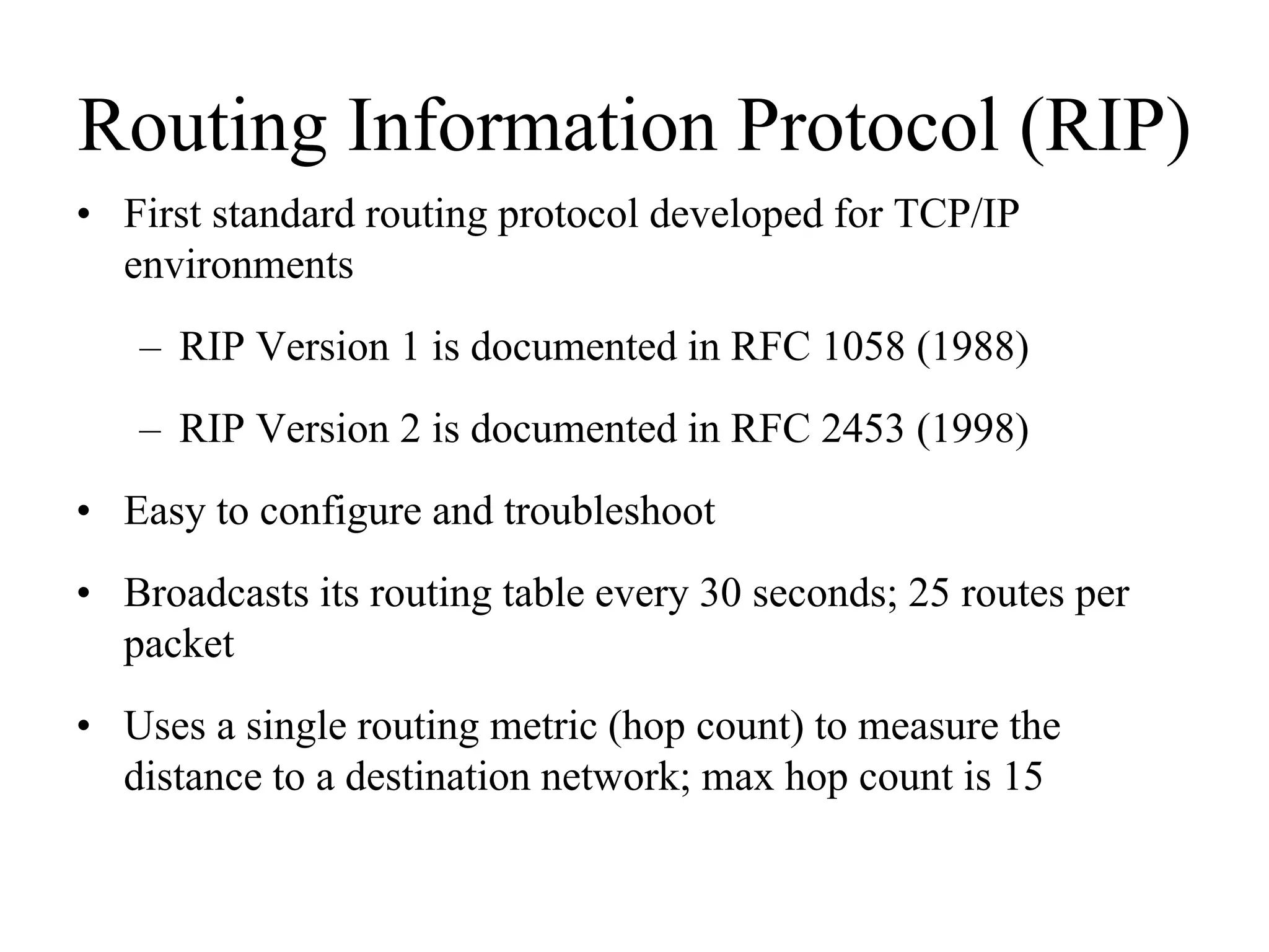 Routing Information Protocol (RIP)
• First standard routing protocol developed for TCP/IP
  environments
   – RIP Version 1 is documented in RFC 1058 (1988)
   – RIP Version 2 is documented in RFC 2453 (1998)
• Easy to configure and troubleshoot
• Broadcasts its routing table every 30 seconds; 25 routes per
  packet
• Uses a single routing metric (hop count) to measure the
  distance to a destination network; max hop count is 15
 