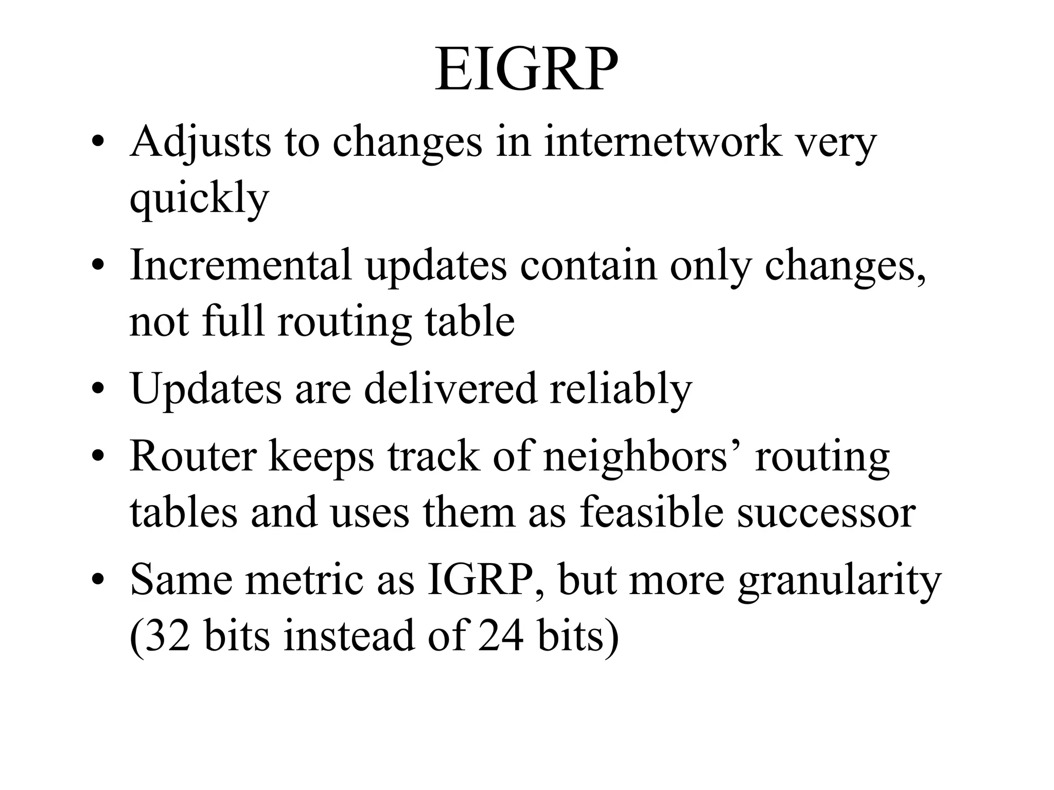 EIGRP
• Adjusts to changes in internetwork very
  quickly
• Incremental updates contain only changes,
  not full routing table
• Updates are delivered reliably
• Router keeps track of neighbors’ routing
  tables and uses them as feasible successor
• Same metric as IGRP, but more granularity
  (32 bits instead of 24 bits)
 