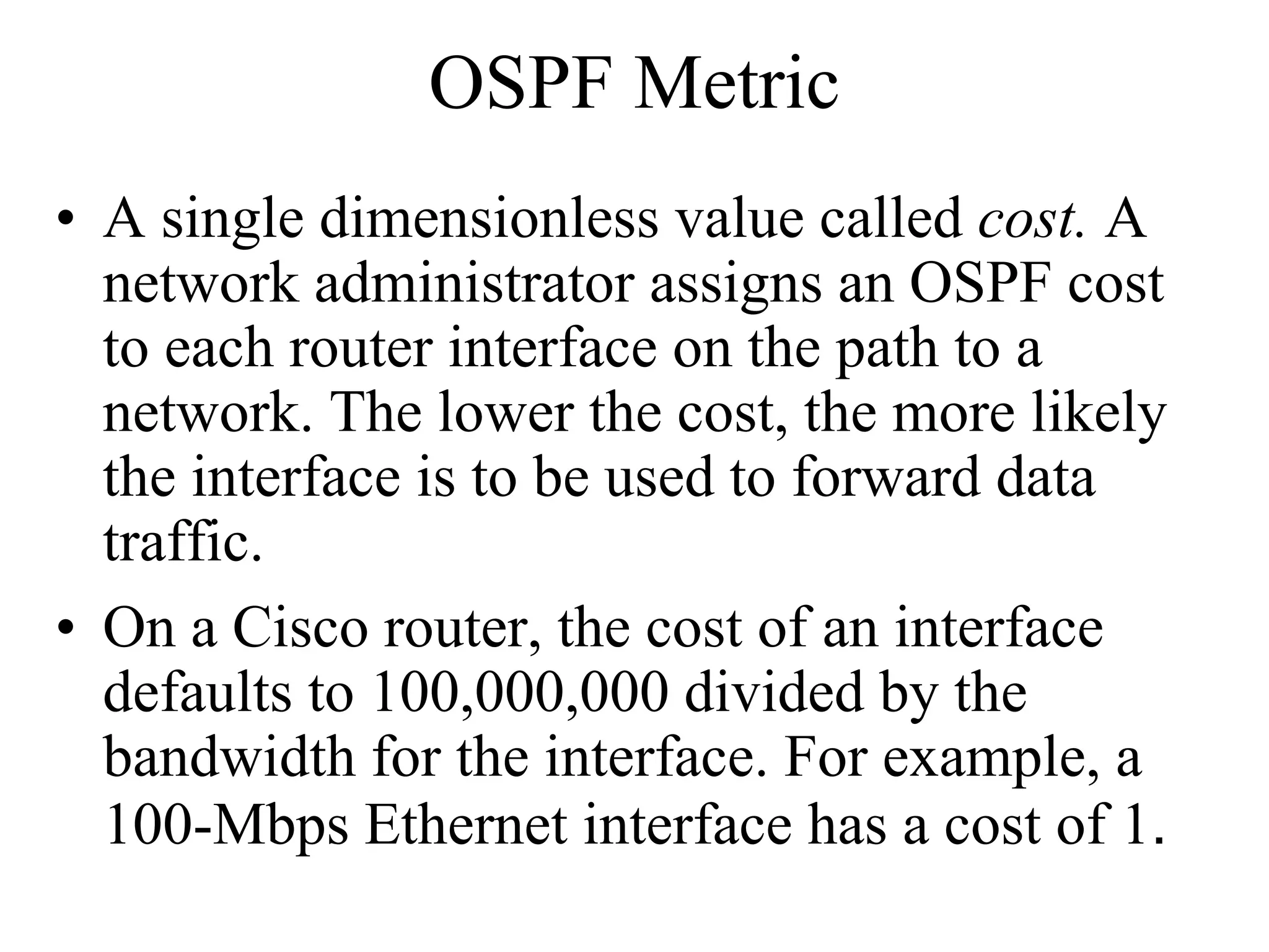 OSPF Metric
• A single dimensionless value called cost. A
  network administrator assigns an OSPF cost
  to each router interface on the path to a
  network. The lower the cost, the more likely
  the interface is to be used to forward data
  traffic.
• On a Cisco router, the cost of an interface
  defaults to 100,000,000 divided by the
  bandwidth for the interface. For example, a
  100-Mbps Ethernet interface has a cost of 1.
 
