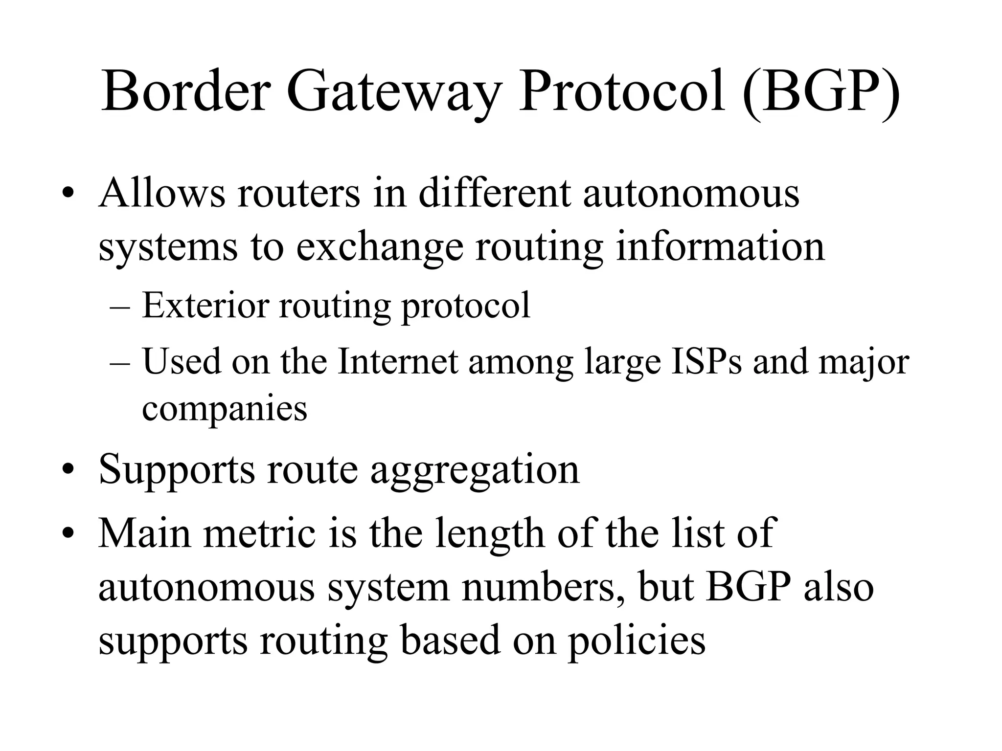 Border Gateway Protocol (BGP)
• Allows routers in different autonomous
  systems to exchange routing information
  – Exterior routing protocol
  – Used on the Internet among large ISPs and major
    companies
• Supports route aggregation
• Main metric is the length of the list of
  autonomous system numbers, but BGP also
  supports routing based on policies
 