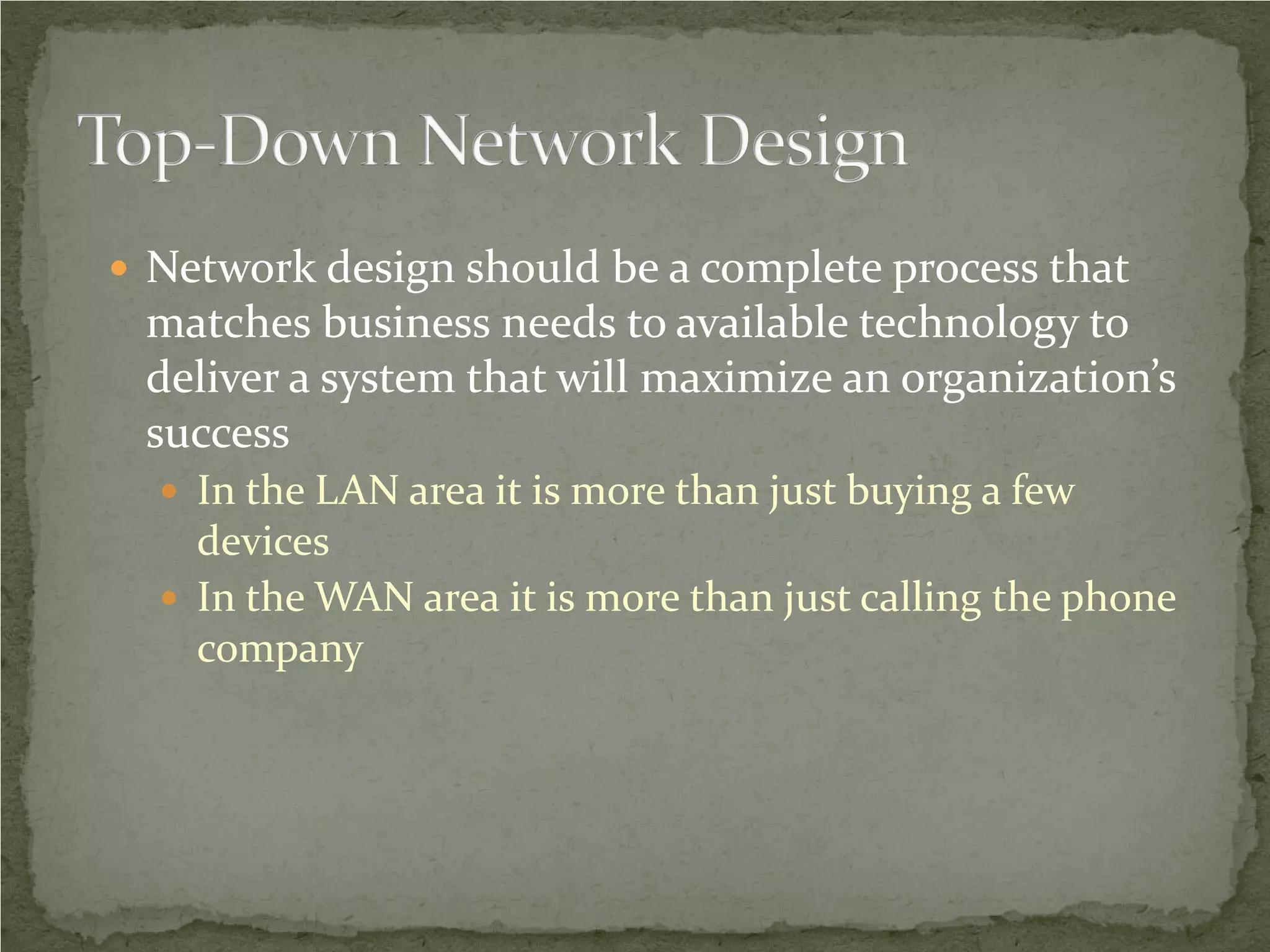  Network design should be a complete process that
 matches business needs to available technology to
 deliver a system that will maximize an organization’s
 success
   In the LAN area it is more than just buying a few
    devices
   In the WAN area it is more than just calling the phone
    company
 