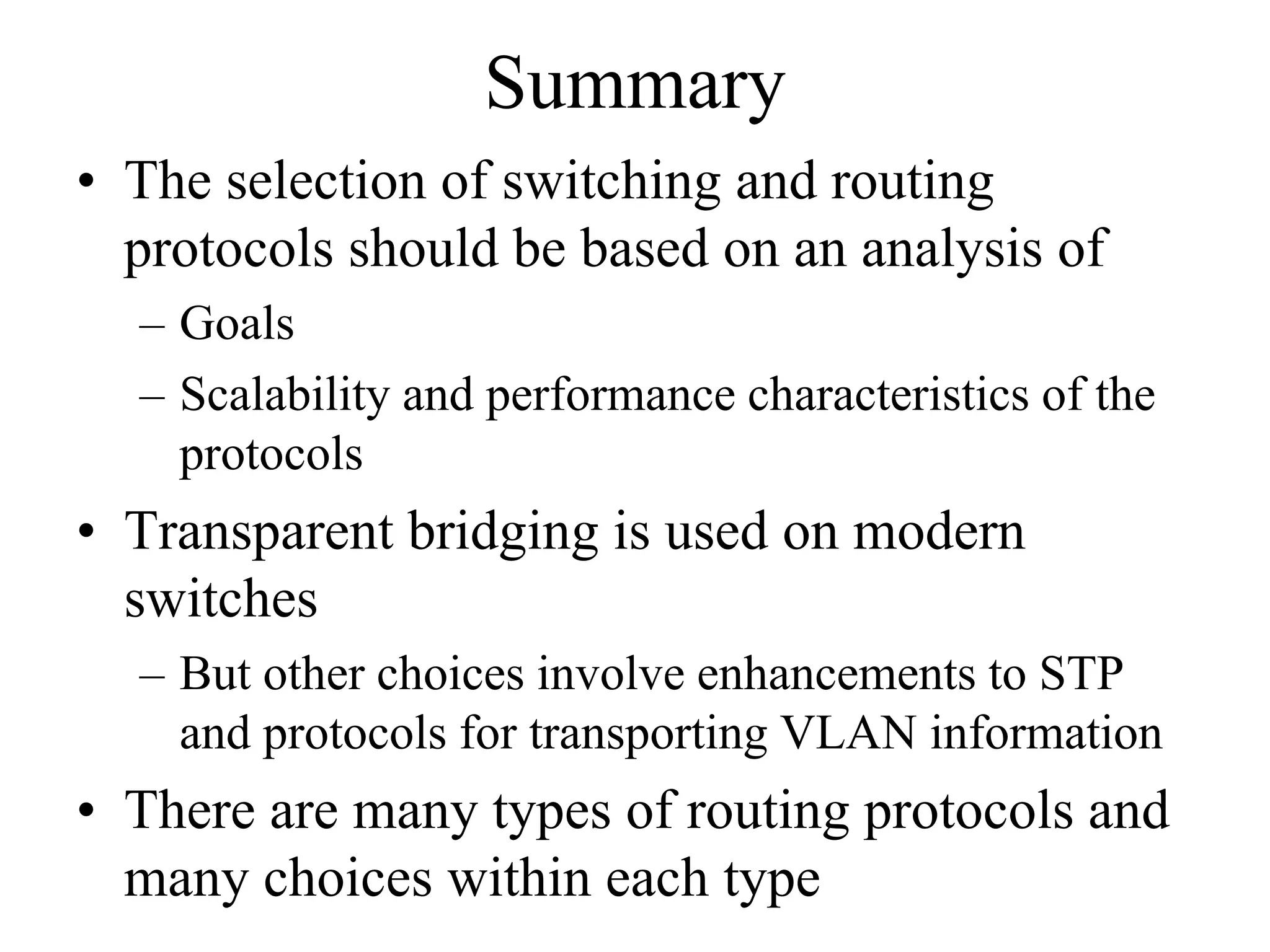 Summary
• The selection of switching and routing
  protocols should be based on an analysis of
  – Goals
  – Scalability and performance characteristics of the
    protocols
• Transparent bridging is used on modern
  switches
  – But other choices involve enhancements to STP
    and protocols for transporting VLAN information
• There are many types of routing protocols and
  many choices within each type
 