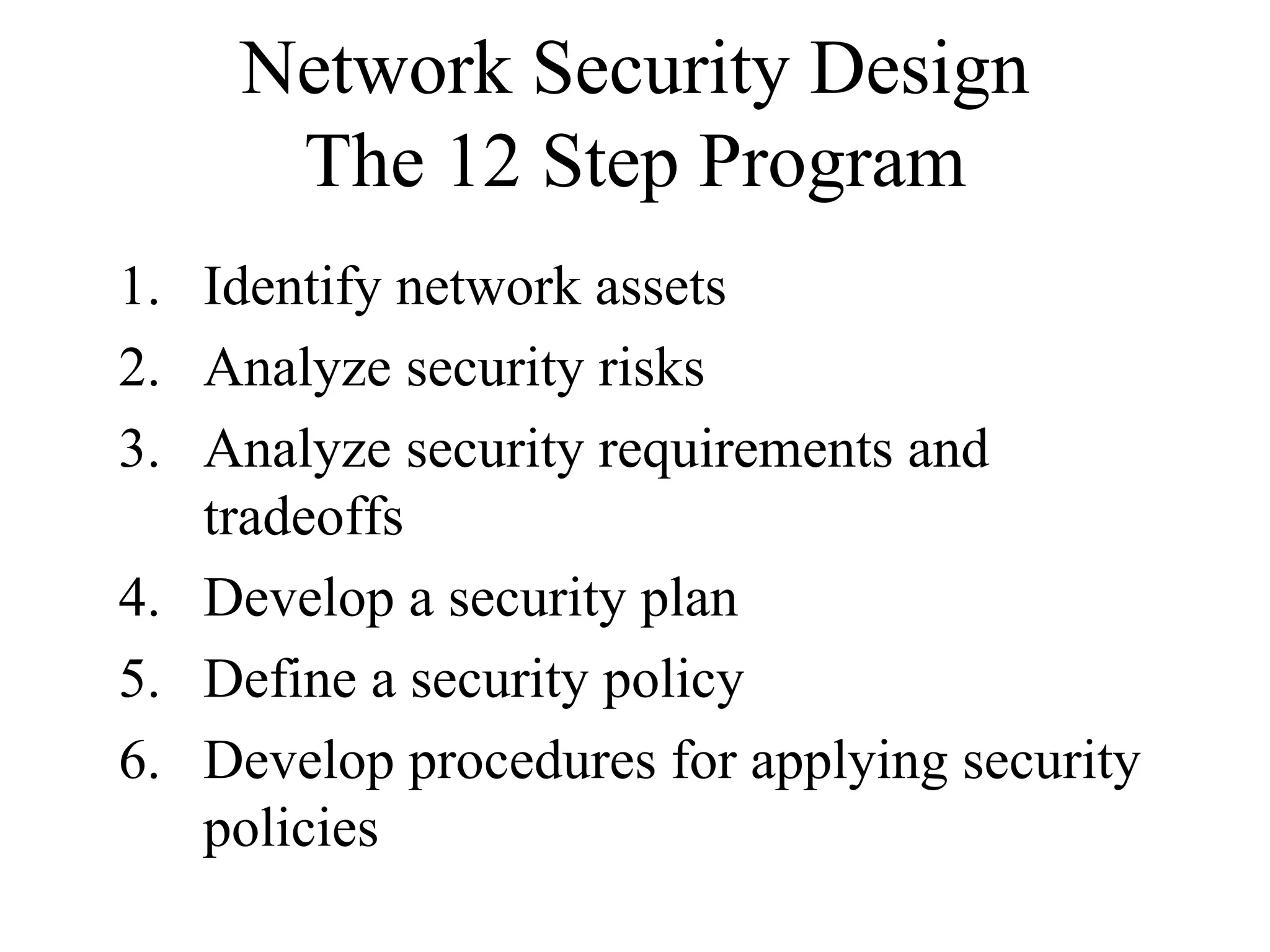 Network Security Design
      The 12 Step Program
1. Identify network assets
2. Analyze security risks
3. Analyze security requirements and
   tradeoffs
4. Develop a security plan
5. Define a security policy
6. Develop procedures for applying security
   policies
 