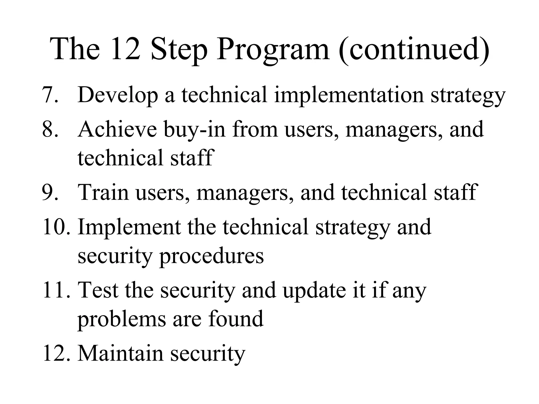 The 12 Step Program (continued)
7. Develop a technical implementation strategy
8. Achieve buy-in from users, managers, and
    technical staff
9. Train users, managers, and technical staff
10. Implement the technical strategy and
    security procedures
11. Test the security and update it if any
    problems are found
12. Maintain security
 