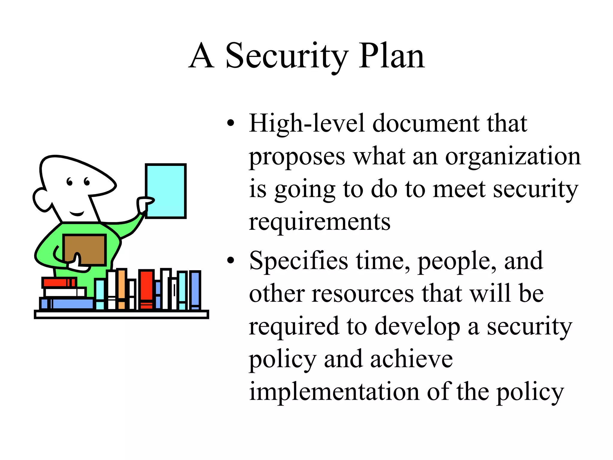 A Security Plan
  • High-level document that
    proposes what an organization
    is going to do to meet security
    requirements
  • Specifies time, people, and
    other resources that will be
    required to develop a security
    policy and achieve
    implementation of the policy
 