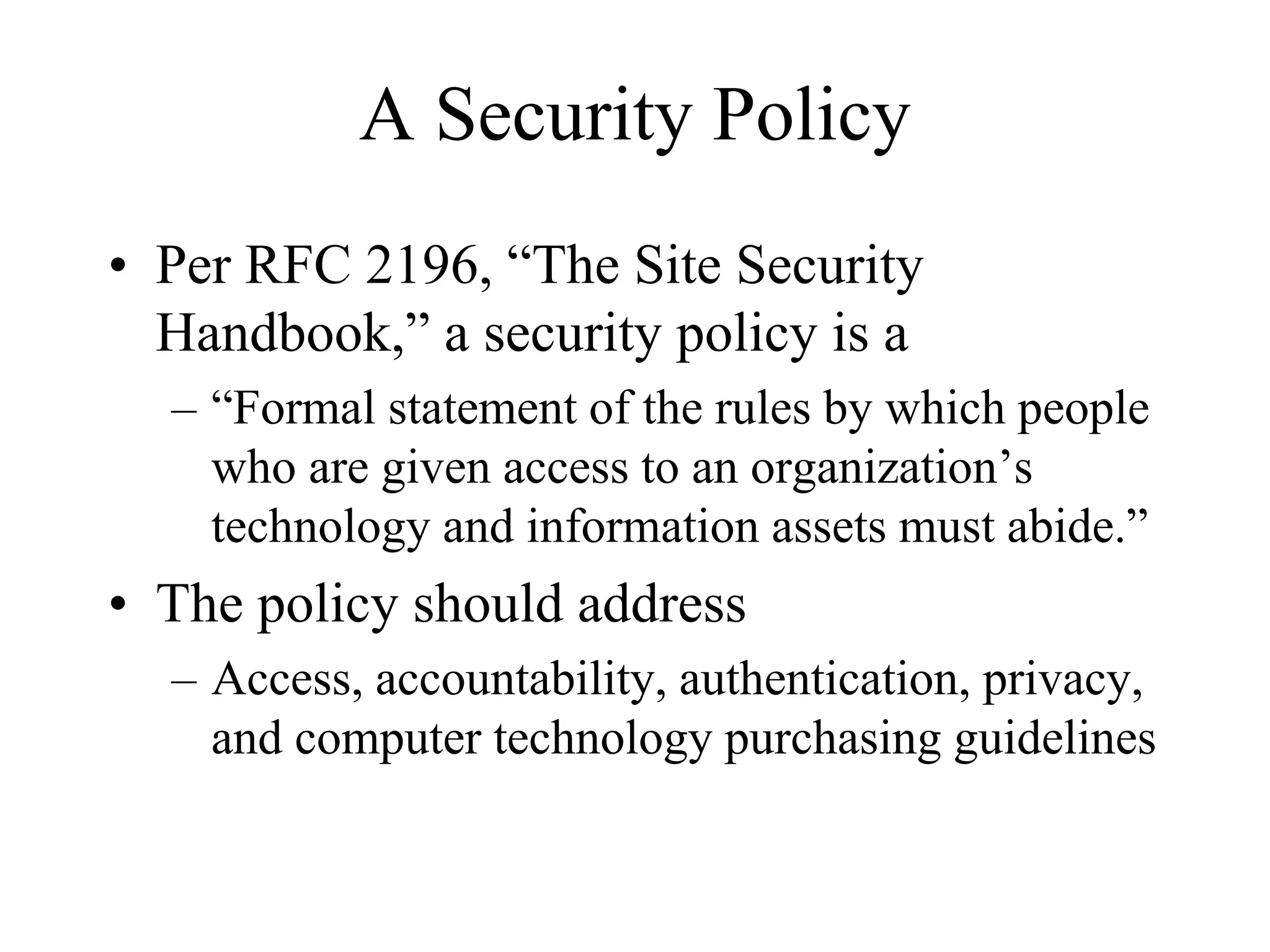 A Security Policy
• Per RFC 2196, “The Site Security
  Handbook,” a security policy is a
  – “Formal statement of the rules by which people
    who are given access to an organization’s
    technology and information assets must abide.”
• The policy should address
  – Access, accountability, authentication, privacy,
    and computer technology purchasing guidelines
 
