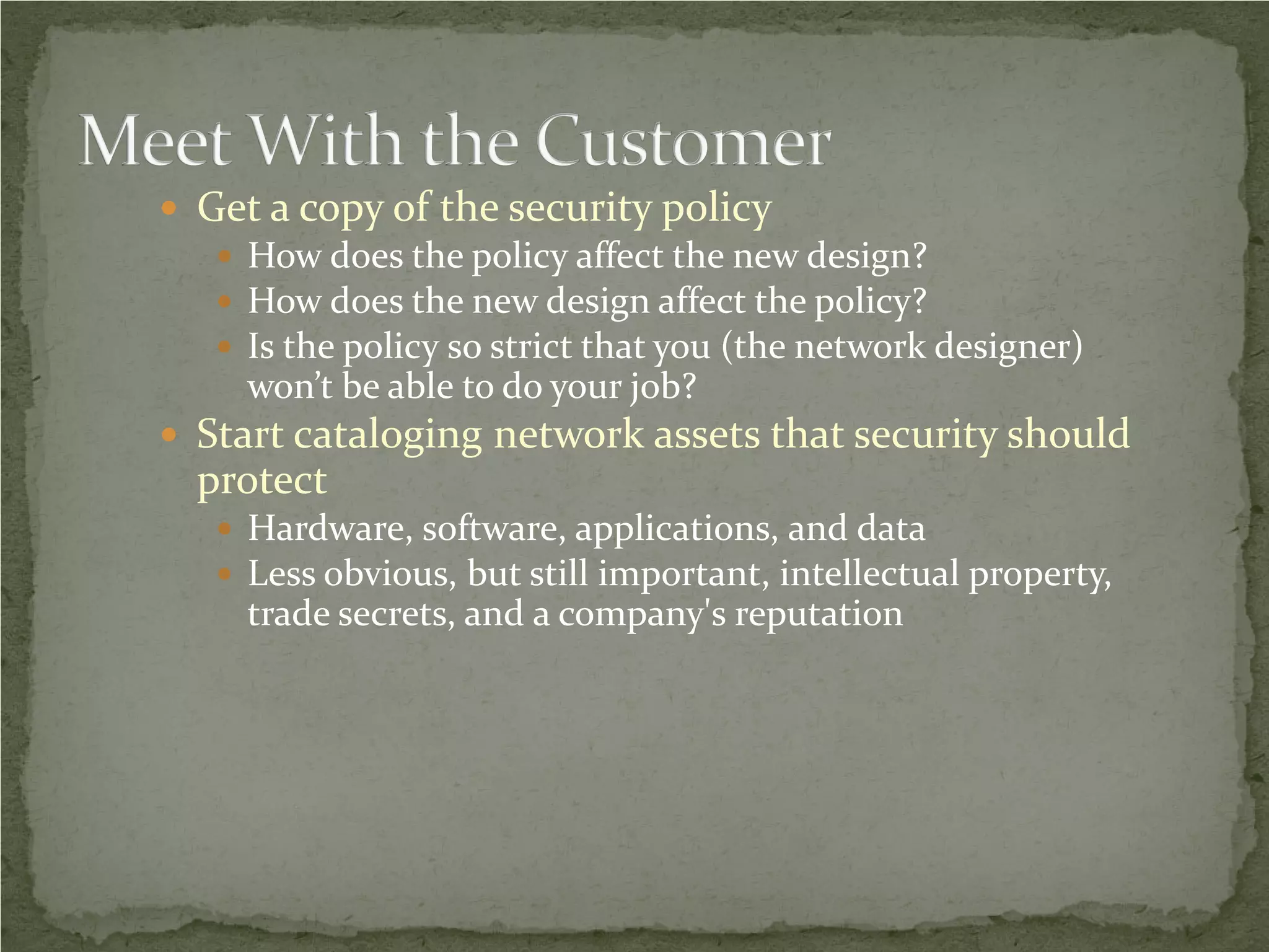  Get a copy of the security policy
    How does the policy affect the new design?
    How does the new design affect the policy?
    Is the policy so strict that you (the network designer)
     won’t be able to do your job?
 Start cataloging network assets that security should
  protect
    Hardware, software, applications, and data
    Less obvious, but still important, intellectual property,
     trade secrets, and a company's reputation
 