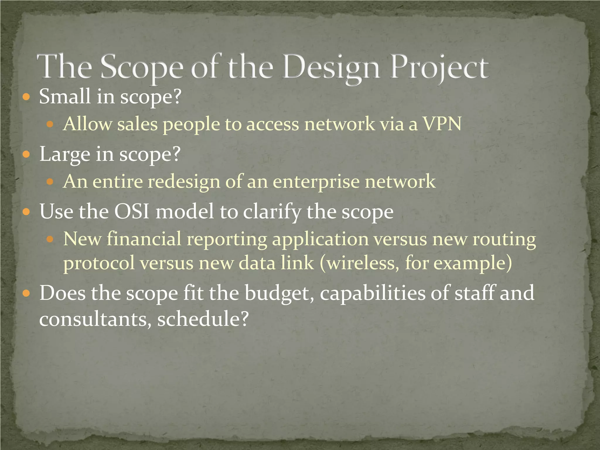  Small in scope?
   Allow sales people to access network via a VPN
 Large in scope?
   An entire redesign of an enterprise network
 Use the OSI model to clarify the scope
   New financial reporting application versus new routing
    protocol versus new data link (wireless, for example)
 Does the scope fit the budget, capabilities of staff and
  consultants, schedule?
 
